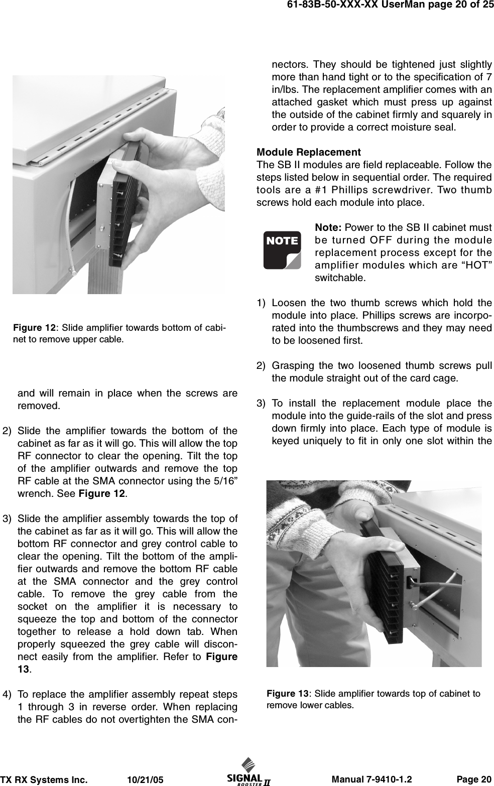                     Manual 7-9410-1.2                 Page 20TX RX Systems Inc.               10/21/0561-83B-50-XXX-XX UserMan page 20 of 25and will remain in place when the screws areremoved.2) Slide the amplifier towards the bottom of thecabinet as far as it will go. This will allow the topRF connector to clear the opening. Tilt the topof the amplifier outwards and remove the topRF cable at the SMA connector using the 5/16”wrench. See Figure 12.3) Slide the amplifier assembly towards the top ofthe cabinet as far as it will go. This will allow thebottom RF connector and grey control cable toclear the opening. Tilt the bottom of the ampli-fier outwards and remove the bottom RF cableat the SMA connector and the grey controlcable. To remove the grey cable from thesocket on the amplifier it is necessary tosqueeze the top and bottom of the connectortogether to release a hold down tab. Whenproperly squeezed the grey cable will discon-nect easily from the amplifier. Refer to Figure13.4) To replace the amplifier assembly repeat steps1 through 3 in reverse order. When replacingthe RF cables do not overtighten the SMA con-nectors. They should be tightened just slightlymore than hand tight or to the specification of 7in/lbs. The replacement amplifier comes with anattached gasket which must press up againstthe outside of the cabinet firmly and squarely inorder to provide a correct moisture seal.Module ReplacementThe SB II modules are field replaceable. Follow thesteps listed below in sequential order. The requiredtools are a #1 Phillips screwdriver. Two thumbscrews hold each module into place.Note: Power to the SB II cabinet mustbe turned OFF during the modulereplacement process except for theamplifier modules which are “HOT”switchable.1) Loosen the two thumb screws which hold themodule into place. Phillips screws are incorpo-rated into the thumbscrews and they may needto be loosened first.2) Grasping the two loosened thumb screws pullthe module straight out of the card cage.3) To install the replacement module place themodule into the guide-rails of the slot and pressdown firmly into place. Each type of module iskeyed uniquely to fit in only one slot within theNOTEFigure 12: Slide amplifier towards bottom of cabi-net to remove upper cable.Figure 13: Slide amplifier towards top of cabinet toremove lower cables.