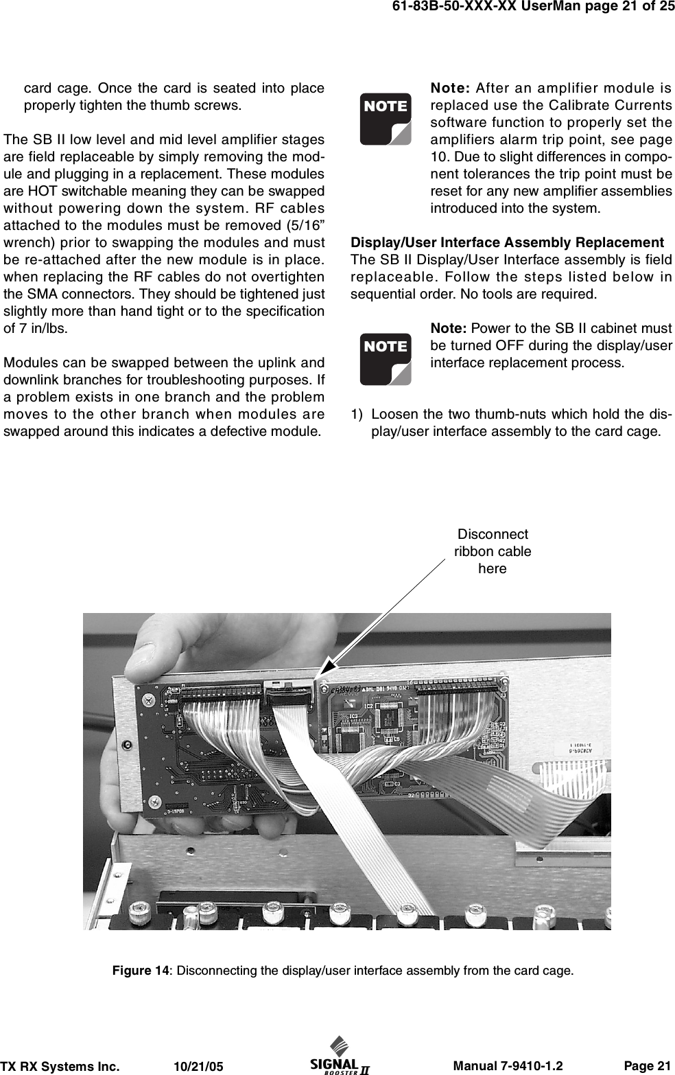                     Manual 7-9410-1.2                 Page 21TX RX Systems Inc.               10/21/0561-83B-50-XXX-XX UserMan page 21 of 25card cage. Once the card is seated into placeproperly tighten the thumb screws.The SB II low level and mid level amplifier stagesare field replaceable by simply removing the mod-ule and plugging in a replacement. These modulesare HOT switchable meaning they can be swappedwithout powering down the system. RF cablesattached to the modules must be removed (5/16”wrench) prior to swapping the modules and mustbe re-attached after the new module is in place.when replacing the RF cables do not overtightenthe SMA connectors. They should be tightened justslightly more than hand tight or to the specificationof 7 in/lbs.Modules can be swapped between the uplink anddownlink branches for troubleshooting purposes. Ifa problem exists in one branch and the problemmoves to the other branch when modules areswapped around this indicates a defective module.Note: After an amplifier module isreplaced use the Calibrate Currentssoftware function to properly set theamplifiers alarm trip point, see page10. Due to slight differences in compo-nent tolerances the trip point must bereset for any new amplifier assembliesintroduced into the system.Display/User Interface Assembly ReplacementThe SB II Display/User Interface assembly is fieldreplaceable. Follow the steps listed below insequential order. No tools are required.Note: Power to the SB II cabinet mustbe turned OFF during the display/userinterface replacement process.1) Loosen the two thumb-nuts which hold the dis-play/user interface assembly to the card cage.NOTENOTEFigure 14: Disconnecting the display/user interface assembly from the card cage.Disconnectribbon cablehere