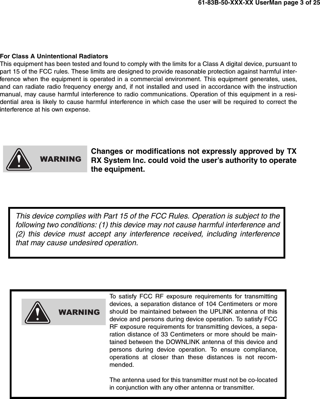 61-83B-50-XXX-XX UserMan page 3 of 25To satisfy FCC RF exposure requirements for transmittingdevices, a separation distance of 104 Centimeters or moreshould be maintained between the UPLINK antenna of thisdevice and persons during device operation. To satisfy FCCRF exposure requirements for transmitting devices, a sepa-ration distance of 33 Centimeters or more should be main-tained between the DOWNLINK antenna of this device andpersons during device operation. To ensure compliance,operations at closer than these distances is not recom-mended.The antenna used for this transmitter must not be co-locatedin conjunction with any other antenna or transmitter.WARNINGFor Class A Unintentional RadiatorsThis equipment has been tested and found to comply with the limits for a Class A digital device, pursuant topart 15 of the FCC rules. These limits are designed to provide reasonable protection against harmful inter-ference when the equipment is operated in a commercial environment. This equipment generates, uses,and can radiate radio frequency energy and, if not installed and used in accordance with the instructionmanual, may cause harmful interference to radio communications. Operation of this equipment in a resi-dential area is likely to cause harmful interference in which case the user will be required to correct theinterference at his own expense.Changes or modifications not expressly approved by TXRX System Inc. could void the user’s authority to operatethe equipment.WARNINGThis device complies with Part 15 of the FCC Rules. Operation is subject to thefollowing two conditions: (1) this device may not cause harmful interference and(2) this device must accept any interference received, including interferencethat may cause undesired operation.
