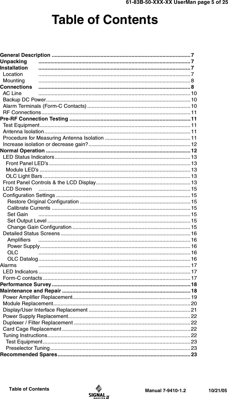 61-83B-50-XXX-XX UserMan page 5 of 25                 Manual 7-9410-1.2                 10/21/05                     Table of ContentsTable of ContentsGeneral Description ..............................................................................................7Unpacking ....................................................................................................... 7Installation ....................................................................................................... 7  Location ....................................................................................................... 7  Mounting ....................................................................................................... 8Connections ....................................................................................................... 8  AC Line ....................................................................................................... 10  Backup DC Power.................................................................................................. 10  Alarm Terminals (Form-C Contacts) ......................................................................10  RF Connections.....................................................................................................11 Pre-RF Connection Testing ..................................................................................11  Test Equipment...................................................................................................... 11  Antenna Isolation................................................................................................... 11   Procedure for Measuring Antenna Isolation .......................................................... 11  Increase isolation or decrease gain?..................................................................... 12Normal Operation ..................................................................................................12  LED Status Indicators............................................................................................ 13    Front Panel LED’s ................................................................................................13    Module LED’s ...................................................................................................... 13     OLC Light Bars ....................................................................................................13  Front Panel Controls &amp; the LCD Display................................................................13  LCD Screen ....................................................................................................... 15  Configuration Settings ...........................................................................................15      Restore Original Configuration ...........................................................................15     Calibrate Currents ..............................................................................................15     Set Gain ....................................................................................................... 15     Set Output Level .................................................................................................15     Change Gain Configuration ................................................................................ 15  Detailed Status Screens ........................................................................................ 16     Amplifiers ....................................................................................................... 16     Power Supply...................................................................................................... 16     OLC ....................................................................................................... 16     OLC Datalog....................................................................................................... 16Alarms ....................................................................................................... 17  LED Indicators ....................................................................................................... 17  Form-C contacts .................................................................................................... 17Performance Survey ..............................................................................................18Maintenance and Repair .......................................................................................18  Power Amplifier Replacement................................................................................ 19  Module Replacement.............................................................................................20  Display/User Interface Replacement .....................................................................21  Power Supply Replacement................................................................................... 22  Duplexer / Filter Replacement ............................................................................... 22  Card Cage Replacement ....................................................................................... 22  Tuning Instructions.................................................................................................22    Test Equipment.................................................................................................... 23    Preselector Tuning...............................................................................................23Recommended Spares.......................................................................................... 23