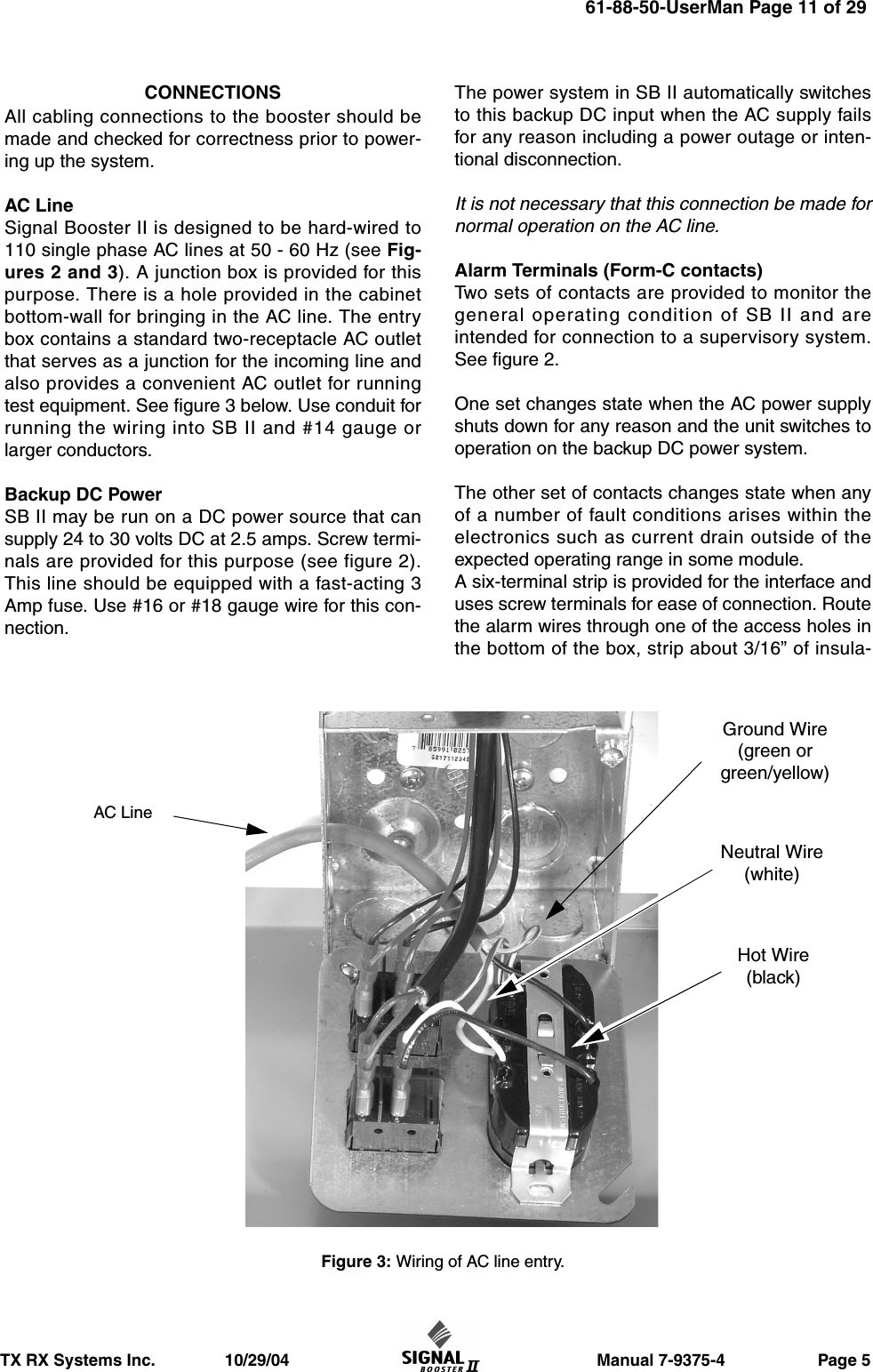                       Manual 7-9375-4                    Page 5TX RX Systems Inc.               10/29/04CONNECTIONSAll cabling connections to the booster should bemade and checked for correctness prior to power-ing up the system.AC LineSignal Booster II is designed to be hard-wired to110 single phase AC lines at 50 - 60 Hz (see Fig-ures 2 and 3). A junction box is provided for thispurpose. There is a hole provided in the cabinetbottom-wall for bringing in the AC line. The entrybox contains a standard two-receptacle AC outletthat serves as a junction for the incoming line andalso provides a convenient AC outlet for runningtest equipment. See figure 3 below. Use conduit forrunning the wiring into SB II and #14 gauge orlarger conductors.Backup DC PowerSB II may be run on a DC power source that cansupply 24 to 30 volts DC at 2.5 amps. Screw termi-nals are provided for this purpose (see figure 2).This line should be equipped with a fast-acting 3Amp fuse. Use #16 or #18 gauge wire for this con-nection.The power system in SB II automatically switchesto this backup DC input when the AC supply failsfor any reason including a power outage or inten-tional disconnection.It is not necessary that this connection be made fornormal operation on the AC line.Alarm Terminals (Form-C contacts)Two sets of contacts are provided to monitor thegeneral operating condition of SB II and areintended for connection to a supervisory system.See figure 2. One set changes state when the AC power supplyshuts down for any reason and the unit switches tooperation on the backup DC power system.The other set of contacts changes state when anyof a number of fault conditions arises within theelectronics such as current drain outside of theexpected operating range in some module.A six-terminal strip is provided for the interface anduses screw terminals for ease of connection. Routethe alarm wires through one of the access holes inthe bottom of the box, strip about 3/16” of insula-Figure 3: Wiring of AC line entry.AC LineGround Wire(green orgreen/yellow)Neutral Wire(white)Hot Wire(black)61-88-50-UserMan Page 11 of 29