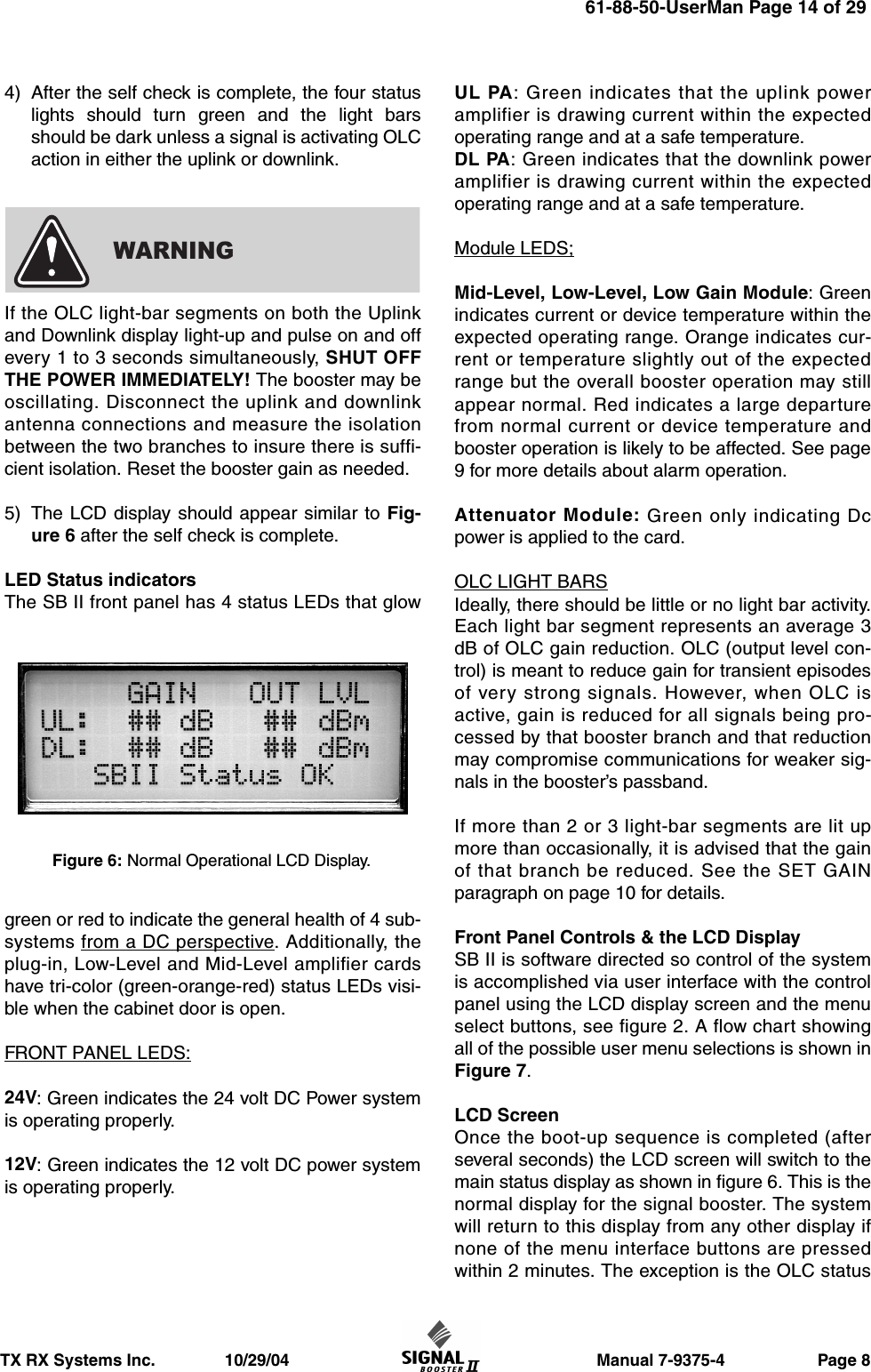                       Manual 7-9375-4                    Page 8TX RX Systems Inc.               10/29/044) After the self check is complete, the four statuslights should turn green and the light barsshould be dark unless a signal is activating OLCaction in either the uplink or downlink.If the OLC light-bar segments on both the Uplinkand Downlink display light-up and pulse on and offevery 1 to 3 seconds simultaneously, SHUT OFFTHE POWER IMMEDIATELY! The booster may beoscillating. Disconnect the uplink and downlinkantenna connections and measure the isolationbetween the two branches to insure there is suffi-cient isolation. Reset the booster gain as needed.5) The LCD display should appear similar to Fig-ure 6 after the self check is complete.LED Status indicatorsThe SB II front panel has 4 status LEDs that glowgreen or red to indicate the general health of 4 sub-systems from a DC perspective. Additionally, theplug-in, Low-Level and Mid-Level amplifier cardshave tri-color (green-orange-red) status LEDs visi-ble when the cabinet door is open.FRONT PANEL LEDS:24V: Green indicates the 24 volt DC Power systemis operating properly.12V: Green indicates the 12 volt DC power systemis operating properly.UL PA: Green indicates that the uplink poweramplifier is drawing current within the expectedoperating range and at a safe temperature.DL PA: Green indicates that the downlink poweramplifier is drawing current within the expectedoperating range and at a safe temperature.Module LEDS;Mid-Level, Low-Level, Low Gain Module: Greenindicates current or device temperature within theexpected operating range. Orange indicates cur-rent or temperature slightly out of the expectedrange but the overall booster operation may stillappear normal. Red indicates a large departurefrom normal current or device temperature andbooster operation is likely to be affected. See page9 for more details about alarm operation.Attenuator Module: Green only indicating Dcpower is applied to the card.OLC LIGHT BARSIdeally, there should be little or no light bar activity.Each light bar segment represents an average 3dB of OLC gain reduction. OLC (output level con-trol) is meant to reduce gain for transient episodesof very strong signals. However, when OLC isactive, gain is reduced for all signals being pro-cessed by that booster branch and that reductionmay compromise communications for weaker sig-nals in the booster’s passband.If more than 2 or 3 light-bar segments are lit upmore than occasionally, it is advised that the gainof that branch be reduced. See the SET GAINparagraph on page 10 for details.Front Panel Controls &amp; the LCD DisplaySB II is software directed so control of the systemis accomplished via user interface with the controlpanel using the LCD display screen and the menuselect buttons, see figure 2. A flow chart showingall of the possible user menu selections is shown inFigure 7.LCD ScreenOnce the boot-up sequence is completed (afterseveral seconds) the LCD screen will switch to themain status display as shown in figure 6. This is thenormal display for the signal booster. The systemwill return to this display from any other display ifnone of the menu interface buttons are pressedwithin 2 minutes. The exception is the OLC statusWARNINGFigure 6: Normal Operational LCD Display.61-88-50-UserMan Page 14 of 29