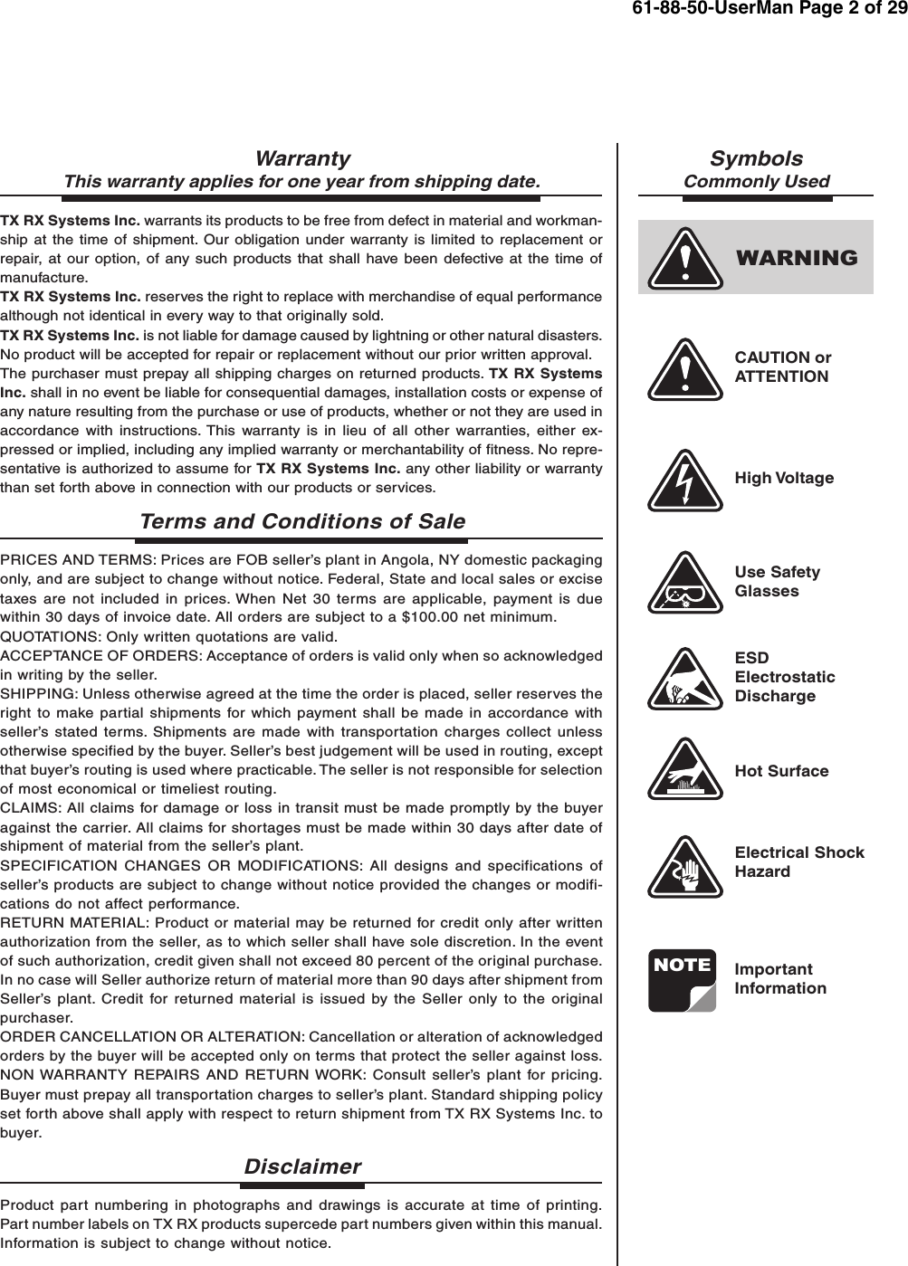 NOTEWARNINGWarrantyThis warranty applies for one year from shipping date.TX RX Systems Inc. warrants its products to be free from defect in material and workman-ship at the time of shipment. Our obligation under warranty is limited to replacement orrepair, at our option, of any such products that shall have been defective at the time ofmanufacture.TX RX Systems Inc. reserves the right to replace with merchandise of equal performancealthough not identical in every way to that originally sold.TX RX Systems Inc. is not liable for damage caused by lightning or other natural disasters.No product will be accepted for repair or replacement without our prior written approval.The purchaser must prepay all shipping charges on returned products. TX RX SystemsInc. shall in no event be liable for consequential damages, installation costs or expense ofany nature resulting from the purchase or use of products, whether or not they are used inaccordance with instructions. This warranty is in lieu of all other warranties, either ex-pressed or implied, including any implied warranty or merchantability of fitness. No repre-sentative is authorized to assume for TX RX Systems Inc. any other liability or warrantythan set forth above in connection with our products or services.Terms and Conditions of SalePRICES AND TERMS: Prices are FOB seller’s plant in Angola, NY domestic packagingonly, and are subject to change without notice. Federal, State and local sales or excisetaxes are not included in prices. When Net 30 terms are applicable, payment is duewithin 30 days of invoice date. All orders are subject to a $100.00 net minimum.QUOTATIONS: Only written quotations are valid.ACCEPTANCE OF ORDERS: Acceptance of orders is valid only when so acknowledgedin writing by the seller.SHIPPING: Unless otherwise agreed at the time the order is placed, seller reserves theright to make partial shipments for which payment shall be made in accordance withseller’s stated terms. Shipments are made with transportation charges collect unlessotherwise specified by the buyer. Seller’s best judgement will be used in routing, exceptthat buyer’s routing is used where practicable. The seller is not responsible for selectionof most economical or timeliest routing.CLAIMS: All claims for damage or loss in transit must be made promptly by the buyeragainst the carrier. All claims for shortages must be made within 30 days after date ofshipment of material from the seller’s plant.SPECIFICATION CHANGES OR MODIFICATIONS: All designs and specifications ofseller’s products are subject to change without notice provided the changes or modifi-cations do not affect performance.RETURN MATERIAL: Product or material may be returned for credit only after writtenauthorization from the seller, as to which seller shall have sole discretion. In the eventof such authorization, credit given shall not exceed 80 percent of the original purchase.In no case will Seller authorize return of material more than 90 days after shipment fromSeller’s plant. Credit for returned material is issued by the Seller only to the originalpurchaser.ORDER CANCELLATION OR ALTERATION: Cancellation or alteration of acknowledgedorders by the buyer will be accepted only on terms that protect the seller against loss.NON WARRANTY REPAIRS AND RETURN WORK: Consult seller’s plant for pricing.Buyer must prepay all transportation charges to seller’s plant. Standard shipping policyset forth above shall apply with respect to return shipment from TX RX Systems Inc. tobuyer.DisclaimerProduct part numbering in photographs and drawings is accurate at time of printing.Part number labels on TX RX products supercede part numbers given within this manual.Information is subject to change without notice.SymbolsCommonly UsedCAUTION orATTENTIONHigh VoltageUse SafetyGlassesESDElectrostaticDischargeHot SurfaceElectrical ShockHazardImportantInformation61-88-50-UserMan Page 2 of 29