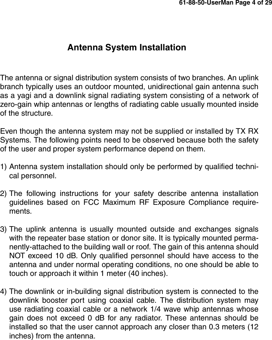 Antenna System InstallationThe antenna or signal distribution system consists of two branches. An uplinkbranch typically uses an outdoor mounted, unidirectional gain antenna suchas a yagi and a downlink signal radiating system consisting of a network ofzero-gain whip antennas or lengths of radiating cable usually mounted insideof the structure.Even though the antenna system may not be supplied or installed by TX RXSystems. The following points need to be observed because both the safetyof the user and proper system performance depend on them.1) Antenna system installation should only be performed by qualified techni-cal personnel.2) The following instructions for your safety describe antenna installationguidelines based on FCC Maximum RF Exposure Compliance require-ments.3) The uplink antenna is usually mounted outside and exchanges signalswith the repeater base station or donor site. It is typically mounted perma-nently-attached to the building wall or roof. The gain of this antenna shouldNOT exceed 10 dB. Only qualified personnel should have access to theantenna and under normal operating conditions, no one should be able totouch or approach it within 1 meter (40 inches).4) The downlink or in-building signal distribution system is connected to thedownlink booster port using coaxial cable. The distribution system mayuse radiating coaxial cable or a network 1/4 wave whip antennas whosegain does not exceed 0 dB for any radiator. These antennas should beinstalled so that the user cannot approach any closer than 0.3 meters (12inches) from the antenna.61-88-50-UserMan Page 4 of 29