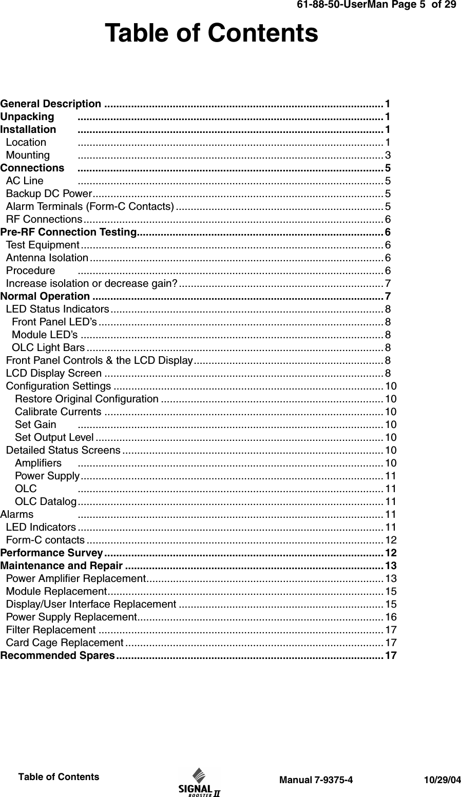                  Manual 7-9375-4                                 10/29/04                     Table of ContentsTable of ContentsGeneral Description .............................................................................................. 1Unpacking ....................................................................................................... 1Installation ....................................................................................................... 1  Location ....................................................................................................... 1  Mounting ....................................................................................................... 3Connections ....................................................................................................... 5  AC Line ....................................................................................................... 5  Backup DC Power.................................................................................................. 5  Alarm Terminals (Form-C Contacts) ...................................................................... 5  RF Connections..................................................................................................... 6 Pre-RF Connection Testing................................................................................... 6  Test Equipment ...................................................................................................... 6  Antenna Isolation ................................................................................................... 6   Procedure ....................................................................................................... 6  Increase isolation or decrease gain?..................................................................... 7Normal Operation .................................................................................................. 7  LED Status Indicators............................................................................................8    Front Panel LED’s ................................................................................................ 8    Module LED’s ...................................................................................................... 8     OLC Light Bars .................................................................................................... 8  Front Panel Controls &amp; the LCD Display................................................................ 8  LCD Display Screen .............................................................................................. 8  Configuration Settings ........................................................................................... 10      Restore Original Configuration ........................................................................... 10     Calibrate Currents .............................................................................................. 10     Set Gain ....................................................................................................... 10     Set Output Level ................................................................................................. 10  Detailed Status Screens ........................................................................................ 10     Amplifiers ....................................................................................................... 10     Power Supply...................................................................................................... 11     OLC ....................................................................................................... 11     OLC Datalog.......................................................................................................11Alarms ....................................................................................................... 11  LED Indicators .......................................................................................................11  Form-C contacts .................................................................................................... 12Performance Survey.............................................................................................. 12Maintenance and Repair ....................................................................................... 13  Power Amplifier Replacement................................................................................13  Module Replacement............................................................................................. 15  Display/User Interface Replacement .....................................................................15  Power Supply Replacement................................................................................... 16  Filter Replacement ................................................................................................ 17  Card Cage Replacement ....................................................................................... 17Recommended Spares.......................................................................................... 1761-88-50-UserMan Page 5  of 29