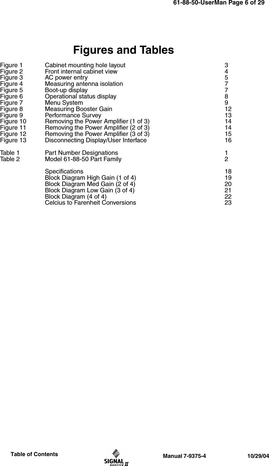                  Manual 7-9375-4                                 10/29/04                     Table of ContentsFigures and TablesFigure 1 Cabinet mounting hole layout 3Figure 2 Front internal cabinet view 4Figure 3 AC power entry 5Figure 4 Measuring antenna isolation 7Figure 5 Boot-up display 7Figure 6 Operational status display 8 Figure 7 Menu System 9Figure 8 Measuring Booster Gain 12Figure 9 Performance Survey 13Figure 10 Removing the Power Amplifier (1 of 3) 14Figure 11 Removing the Power Amplifier (2 of 3) 14Figure 12 Removing the Power Amplifier (3 of 3) 15Figure 13 Disconnecting Display/User Interface 16Table 1 Part Number Designations 1Table 2 Model 61-88-50 Part Family 2Specifications 18Block Diagram High Gain (1 of 4) 19Block Diagram Med Gain (2 of 4) 20Block Diagram Low Gain (3 of 4) 21Block Diagram (4 of 4) 22Celcius to Farenheit Conversions 2361-88-50-UserMan Page 6 of 29