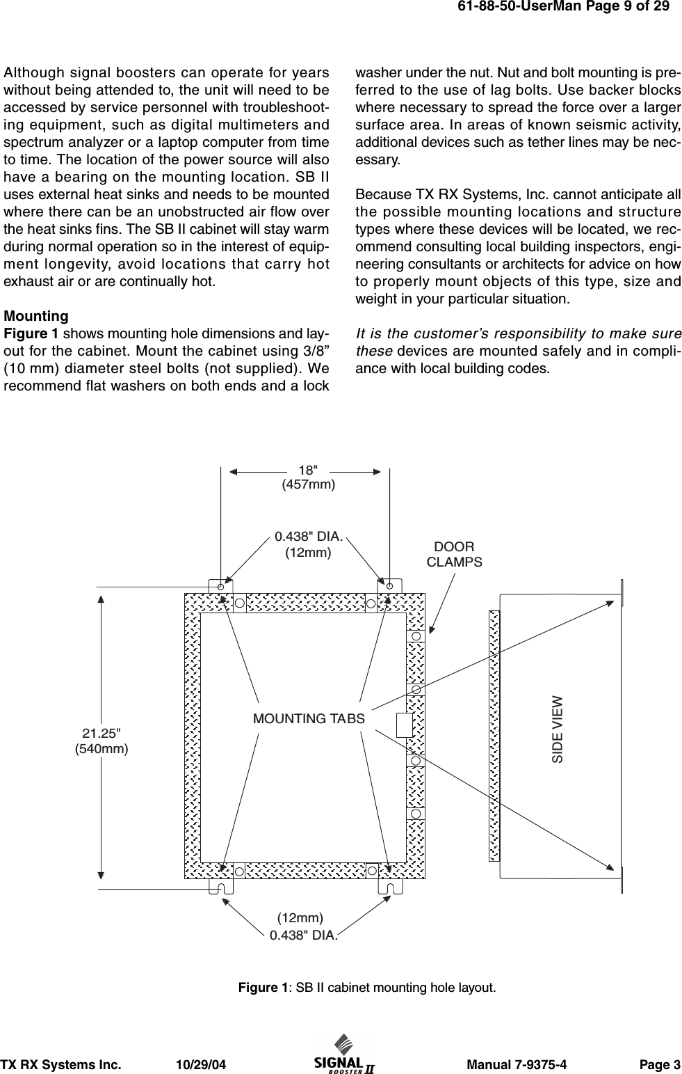                       Manual 7-9375-4                    Page 3TX RX Systems Inc.               10/29/04Although signal boosters can operate for yearswithout being attended to, the unit will need to beaccessed by service personnel with troubleshoot-ing equipment, such as digital multimeters andspectrum analyzer or a laptop computer from timeto time. The location of the power source will alsohave a bearing on the mounting location. SB IIuses external heat sinks and needs to be mountedwhere there can be an unobstructed air flow overthe heat sinks fins. The SB II cabinet will stay warmduring normal operation so in the interest of equip-ment longevity, avoid locations that carry hotexhaust air or are continually hot.MountingFigure 1 shows mounting hole dimensions and lay-out for the cabinet. Mount the cabinet using 3/8”(10 mm) diameter steel bolts (not supplied). Werecommend flat washers on both ends and a lockwasher under the nut. Nut and bolt mounting is pre-ferred to the use of lag bolts. Use backer blockswhere necessary to spread the force over a largersurface area. In areas of known seismic activity,additional devices such as tether lines may be nec-essary.Because TX RX Systems, Inc. cannot anticipate allthe possible mounting locations and structuretypes where these devices will be located, we rec-ommend consulting local building inspectors, engi-neering consultants or architects for advice on howto properly mount objects of this type, size andweight in your particular situation.It is the customer’s responsibility to make surethese devices are mounted safely and in compli-ance with local building codes.MOUNTING TABSDOORCLAMPS0.438&quot; DIA.(12mm)0.438&quot; DIA.(12mm)SIDE VIEW18&quot;(457mm)21.25&quot;(540mm)Figure 1: SB II cabinet mounting hole layout.61-88-50-UserMan Page 9 of 29