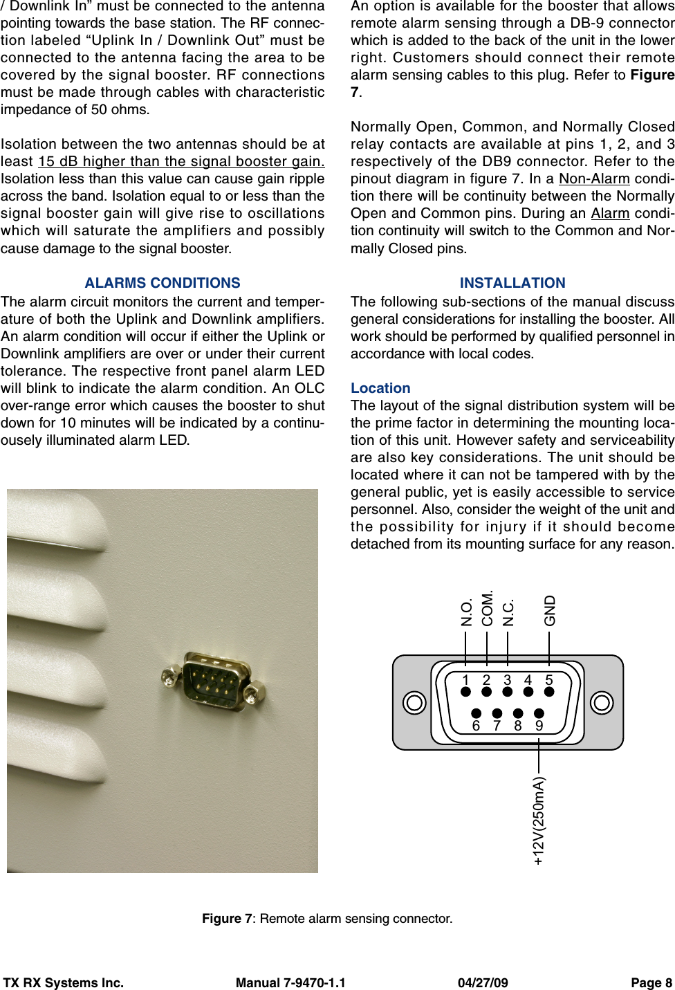 TX RX Systems Inc.                               Manual 7-9470-1.1                               04/27/09                                  Page 8/ Downlink In” must be connected to the antennapointing towards the base station. The RF connec-tion labeled “Uplink In / Downlink Out” must beconnected to the antenna facing the area to becovered by the signal booster. RF connectionsmust be made through cables with characteristicimpedance of 50 ohms.Isolation between the two antennas should be atleast 15 dB higher than the signal booster gain.Isolation less than this value can cause gain rippleacross the band. Isolation equal to or less than thesignal booster gain will give rise to oscillationswhich will saturate the amplifiers and possiblycause damage to the signal booster.ALARMS CONDITIONSThe alarm circuit monitors the current and temper-ature of both the Uplink and Downlink amplifiers.An alarm condition will occur if either the Uplink orDownlink amplifiers are over or under their currenttolerance. The respective front panel alarm LEDwill blink to indicate the alarm condition. An OLCover-range error which causes the booster to shutdown for 10 minutes will be indicated by a continu-ousely illuminated alarm LED.An option is available for the booster that allowsremote alarm sensing through a DB-9 connectorwhich is added to the back of the unit in the lowerright. Customers should connect their remotealarm sensing cables to this plug. Refer to Figure7.Normally Open, Common, and Normally Closedrelay contacts are available at pins 1, 2, and 3respectively of the DB9 connector. Refer to thepinout diagram in figure 7. In a Non-Alarm condi-tion there will be continuity between the NormallyOpen and Common pins. During an Alarm condi-tion continuity will switch to the Common and Nor-mally Closed pins.INSTALLATIONThe following sub-sections of the manual discussgeneral considerations for installing the booster. Allwork should be performed by qualified personnel inaccordance with local codes.LocationThe layout of the signal distribution system will bethe prime factor in determining the mounting loca-tion of this unit. However safety and serviceabilityare also key considerations. The unit should belocated where it can not be tampered with by thegeneral public, yet is easily accessible to servicepersonnel. Also, consider the weight of the unit andthe possibility for injury if it should becomedetached from its mounting surface for any reason.987241356N.O.COM.N.C.GND+12V(250mA)Figure 7: Remote alarm sensing connector.