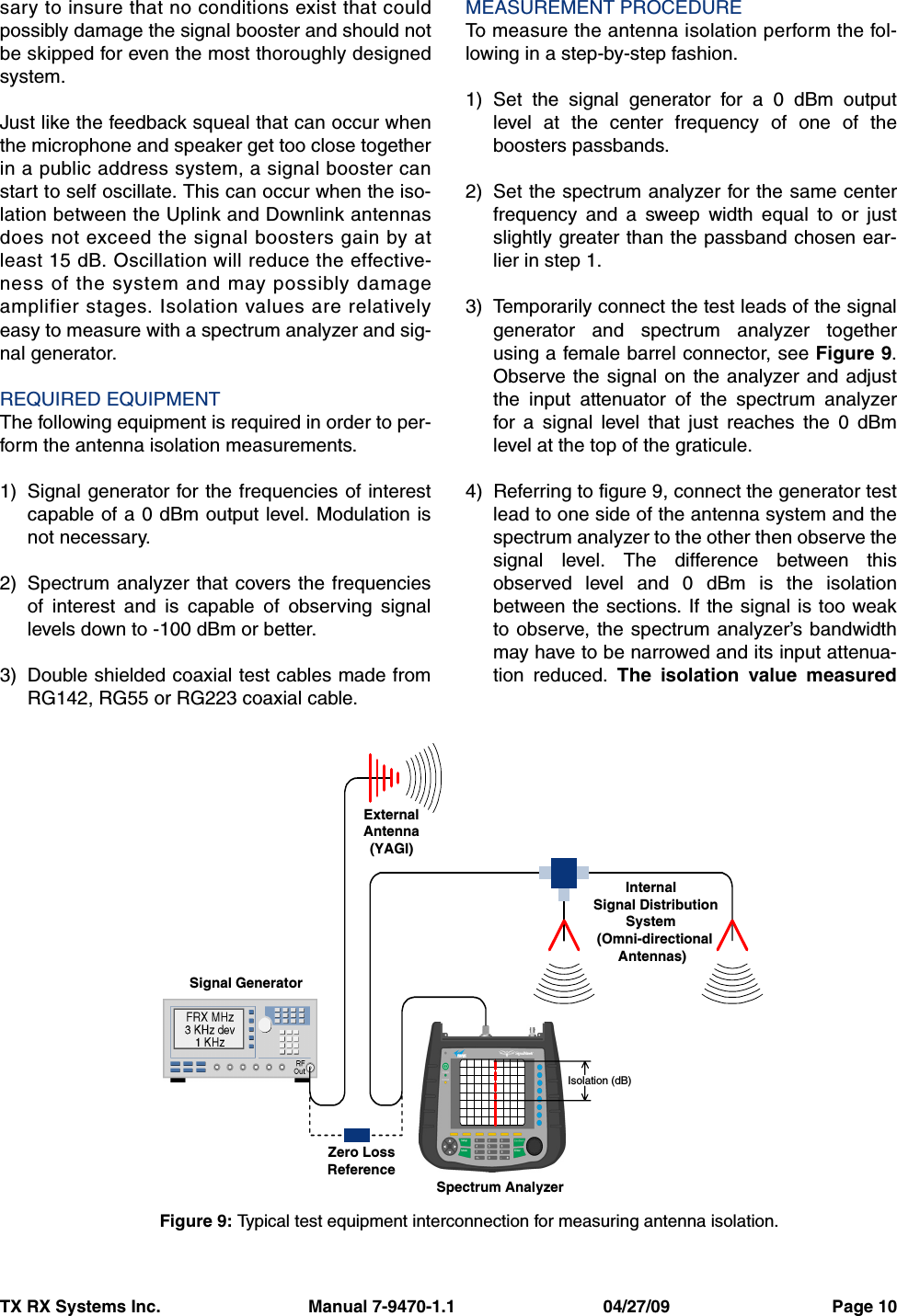 TX RX Systems Inc.                               Manual 7-9470-1.1                               04/27/09                                  Page 10sary to insure that no conditions exist that couldpossibly damage the signal booster and should notbe skipped for even the most thoroughly designedsystem.Just like the feedback squeal that can occur whenthe microphone and speaker get too close togetherin a public address system, a signal booster canstart to self oscillate. This can occur when the iso-lation between the Uplink and Downlink antennasdoes not exceed the signal boosters gain by atleast 15 dB. Oscillation will reduce the effective-ness of the system and may possibly damageamplifier stages. Isolation values are relativelyeasy to measure with a spectrum analyzer and sig-nal generator.REQUIRED EQUIPMENTThe following equipment is required in order to per-form the antenna isolation measurements.1) Signal generator for the frequencies of interestcapable of a 0 dBm output level. Modulation isnot necessary.2) Spectrum analyzer that covers the frequenciesof interest and is capable of observing signallevels down to -100 dBm or better.3) Double shielded coaxial test cables made fromRG142, RG55 or RG223 coaxial cable.MEASUREMENT PROCEDURETo measure the antenna isolation perform the fol-lowing in a step-by-step fashion.1) Set the signal generator for a 0 dBm outputlevel at the center frequency of one of theboosters passbands.2) Set the spectrum analyzer for the same centerfrequency and a sweep width equal to or justslightly greater than the passband chosen ear-lier in step 1.3) Temporarily connect the test leads of the signalgenerator and spectrum analyzer togetherusing a female barrel connector, see Figure 9.Observe the signal on the analyzer and adjustthe input attenuator of the spectrum analyzerfor a signal level that just reaches the 0 dBmlevel at the top of the graticule.4) Referring to figure 9, connect the generator testlead to one side of the antenna system and thespectrum analyzer to the other then observe thesignal level. The difference between thisobserved level and 0 dBm is the isolationbetween the sections. If the signal is too weakto observe, the spectrum analyzer’s bandwidthmay have to be narrowed and its input attenua-tion reduced. The isolation value measuredSignal GeneratorExternalAntenna(YAGI)Spectrum AnalyzerIsolation (dB)Zero LossReferenceInternalSignal DistributionSystem(Omni-directionalAntennas)Figure 9: Typical test equipment interconnection for measuring antenna isolation.