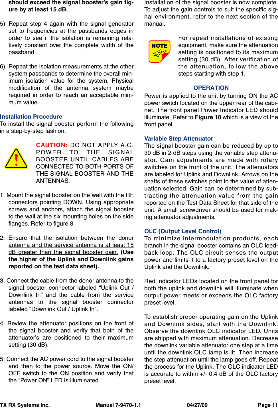 TX RX Systems Inc.                               Manual 7-9470-1.1                               04/27/09                                  Page 11should exceed the signal booster’s gain fig-ure by at least 15 dB.5) Repeat step 4 again with the signal generatorset to frequencies at the passbands edges inorder to see if the isolation is remaining rela-tively constant over the complete width of thepassband.6) Repeat the isolation measurements at the othersystem passbands to determine the overall min-imum isolation value for the system. Physicalmodification of the antenna system mayberequired in order to reach an acceptable mini-mum value.Installation ProcedureTo install the signal booster perform the followingin a step-by-step fashion.CAUTION: DO NOT APPLY A.C.POWER TO THE SIGNALBOOSTER UNTIL CABLES ARECONNECTED TO BOTH PORTS OFTHE SIGNAL BOOSTER AND THEANTENNAS.1. Mount the signal booster on the wall with the RFconnectors pointing DOWN. Using appropriatescrews and anchors, attach the signal boosterto the wall at the six mounting holes on the sideflanges. Refer to figure 8.2. Ensure that the isolation between the donorantenna and the service antenna is at least 15dB greater than the signal booster gain. (Usethe higher of the Uplink and Downlink gainsreported on the test data sheet).3. Connect the cable from the donor antenna to thesignal booster connector labeled “Uplink Out /Downlink In” and the cable from the serviceantennas to the signal booster connectorlabeled “Downlink Out / Uplink In”.4. Review the attenuator positions on the front ofthe signal booster and verify that both of theattenuator’s are positioned to their maximumsetting (30 dB).5. Connect the AC power cord to the signal boosterand then to the power source. Move the ON/OFF switch to the ON position and verify thatthe “Power ON” LED is illuminated.Installation of the signal booster is now complete.To adjust the gain controls to suit the specific sig-nal environment, refer to the next section of themanual.For repeat installations of existingequipment, make sure the attenuationsetting is positioned to its maximumsetting (30 dB). After verification ofthe attenuation, follow the abovesteps starting with step 1.OPERATIONPower is applied to the unit by turning ON the ACpower switch located on the upper rear of the cabi-net. The front panel Power Indicator LED shouldilluminate. Refer to Figure 10 which is a view of thefront panel.Variable Step AttenuatorThe signal booster gain can be reduced by up to30 dB in 2 dB steps using the variable step attenu-ator. Gain adjustments are made with rotaryswitches on the front of the unit. The attenuatorsare labeled for Uplink and Downlink. Arrows on theshafts of these switches point to the value of atten-uation selected. Gain can be determined by sub-tracting the attenuation value from the gainreported on the Test Data Sheet for that side of theunit. A small screwdriver should be used for mak-ing attenuator adjustments. OLC (Output Level Control) To minimize intermodulation products, eachbranch in the signal booster contains an OLC feed-back loop. The OLC circuit senses the outputpower and limits it to a factory preset level on theUplink and the Downlink. Red indicator LEDs located on the front panel forboth the uplink and downlink will illuminate whenoutput power meets or exceeds the OLC factorypreset level.To establish proper operating gain on the Uplinkand Downlink sides, start with the Downlink.Observe the downlink OLC indicator LED. Unitsare shipped with maximum attenuation. Decreasethe downlink variable attenuator one step at a timeuntil the downlink OLC lamp is lit. Then increasethe step attenuation until the lamp goes off. Repeatthe process for the Uplink. The OLC indicator LEDis accurate to within +/- 0.4 dB of the OLC factorypreset level.NOTE