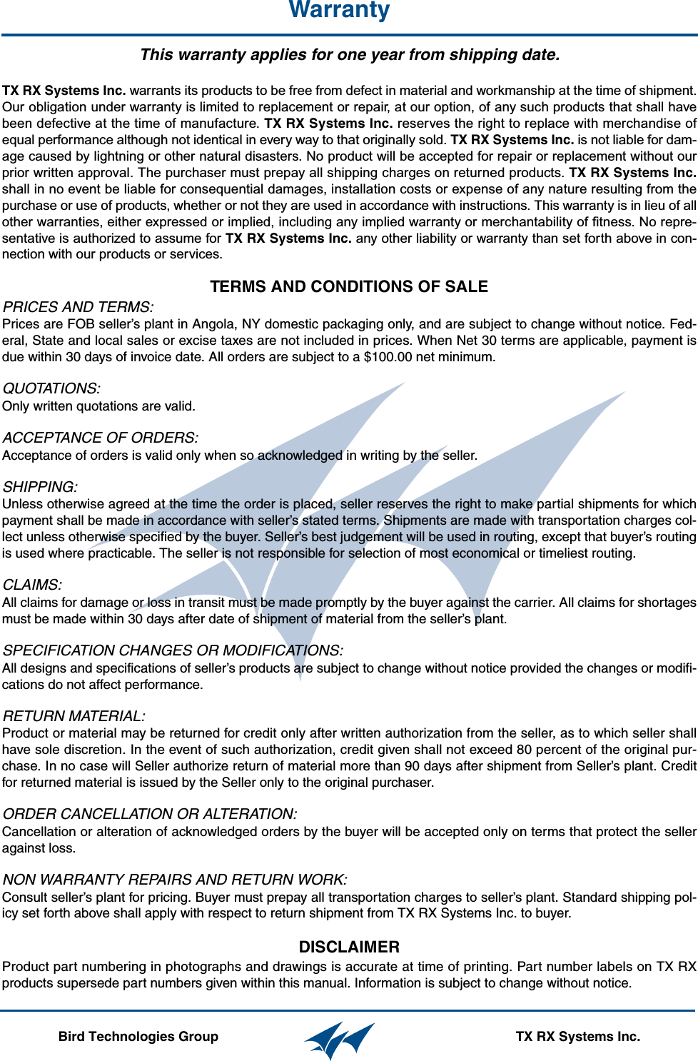 WarrantyThis warranty applies for one year from shipping date.TX RX Systems Inc. warrants its products to be free from defect in material and workmanship at the time of shipment.Our obligation under warranty is limited to replacement or repair, at our option, of any such products that shall havebeen defective at the time of manufacture. TX RX Systems Inc. reserves the right to replace with merchandise ofequal performance although not identical in every way to that originally sold. TX RX Systems Inc. is not liable for dam-age caused by lightning or other natural disasters. No product will be accepted for repair or replacement without ourprior written approval. The purchaser must prepay all shipping charges on returned products. TX RX Systems Inc.shall in no event be liable for consequential damages, installation costs or expense of any nature resulting from thepurchase or use of products, whether or not they are used in accordance with instructions. This warranty is in lieu of allother warranties, either expressed or implied, including any implied warranty or merchantability of fitness. No repre-sentative is authorized to assume for TX RX Systems Inc. any other liability or warranty than set forth above in con-nection with our products or services.TERMS AND CONDITIONS OF SALE PRICES AND TERMS:Prices are FOB seller’s plant in Angola, NY domestic packaging only, and are subject to change without notice. Fed-eral, State and local sales or excise taxes are not included in prices. When Net 30 terms are applicable, payment isdue within 30 days of invoice date. All orders are subject to a $100.00 net minimum.QUOTATIONS:Only written quotations are valid.ACCEPTANCE OF ORDERS:Acceptance of orders is valid only when so acknowledged in writing by the seller.SHIPPING:Unless otherwise agreed at the time the order is placed, seller reserves the right to make partial shipments for whichpayment shall be made in accordance with seller’s stated terms. Shipments are made with transportation charges col-lect unless otherwise specified by the buyer. Seller’s best judgement will be used in routing, except that buyer’s routingis used where practicable. The seller is not responsible for selection of most economical or timeliest routing.CLAIMS:All claims for damage or loss in transit must be made promptly by the buyer against the carrier. All claims for shortagesmust be made within 30 days after date of shipment of material from the seller’s plant.SPECIFICATION CHANGES OR MODIFICATIONS:All designs and specifications of seller’s products are subject to change without notice provided the changes or modifi-cations do not affect performance.RETURN MATERIAL:Product or material may be returned for credit only after written authorization from the seller, as to which seller shallhave sole discretion. In the event of such authorization, credit given shall not exceed 80 percent of the original pur-chase. In no case will Seller authorize return of material more than 90 days after shipment from Seller’s plant. Creditfor returned material is issued by the Seller only to the original purchaser.ORDER CANCELLATION OR ALTERATION:Cancellation or alteration of acknowledged orders by the buyer will be accepted only on terms that protect the selleragainst loss.NON WARRANTY REPAIRS AND RETURN WORK:Consult seller’s plant for pricing. Buyer must prepay all transportation charges to seller’s plant. Standard shipping pol-icy set forth above shall apply with respect to return shipment from TX RX Systems Inc. to buyer.DISCLAIMER Product part numbering in photographs and drawings is accurate at time of printing. Part number labels on TX RXproducts supersede part numbers given within this manual. Information is subject to change without notice. Bird Technologies Group                                                                                TX RX Systems Inc.