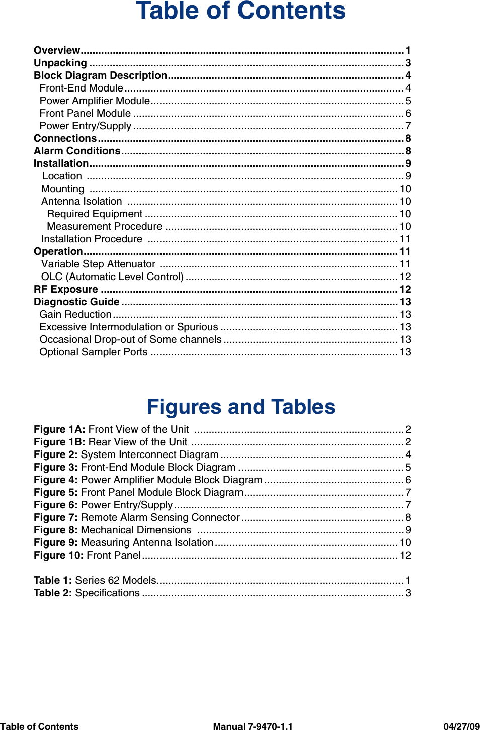   Table of Contents                                                           Manual 7-9470-1.1                                                                  04/27/09     Table of ContentsOverview............................................................................................................... 1Unpacking ............................................................................................................ 3Block Diagram Description................................................................................. 4  Front-End Module................................................................................................ 4  Power Amplifier Module....................................................................................... 5  Front Panel Module ............................................................................................. 6  Power Entry/Supply ............................................................................................. 7Connections......................................................................................................... 8Alarm Conditions.................................................................................................8Installation............................................................................................................ 9   Location  ............................................................................................................. 9Mounting .......................................................................................................... 10Antenna Isolation  ............................................................................................. 10  Required Equipment ....................................................................................... 10  Measurement Procedure ................................................................................ 10Installation Procedure  ...................................................................................... 11Operation............................................................................................................11Variable Step Attenuator ..................................................................................11OLC (Automatic Level Control) ......................................................................... 12RF Exposure ...................................................................................................... 12Diagnostic Guide ...............................................................................................13  Gain Reduction.................................................................................................. 13  Excessive Intermodulation or Spurious ............................................................. 13  Occasional Drop-out of Some channels ............................................................ 13  Optional Sampler Ports ..................................................................................... 13Figures and TablesFigure 1A: Front View of the Unit  ........................................................................ 2Figure 1B: Rear View of the Unit ......................................................................... 2Figure 2: System Interconnect Diagram ............................................................... 4Figure 3: Front-End Module Block Diagram ......................................................... 5Figure 4: Power Amplifier Module Block Diagram ................................................ 6Figure 5: Front Panel Module Block Diagram....................................................... 7Figure 6: Power Entry/Supply............................................................................... 7Figure 7: Remote Alarm Sensing Connector ........................................................ 8Figure 8: Mechanical Dimensions  ....................................................................... 9Figure 9: Measuring Antenna Isolation...............................................................10Figure 10: Front Panel ........................................................................................ 12Table 1: Series 62 Models..................................................................................... 1Table 2: Specifications .......................................................................................... 3