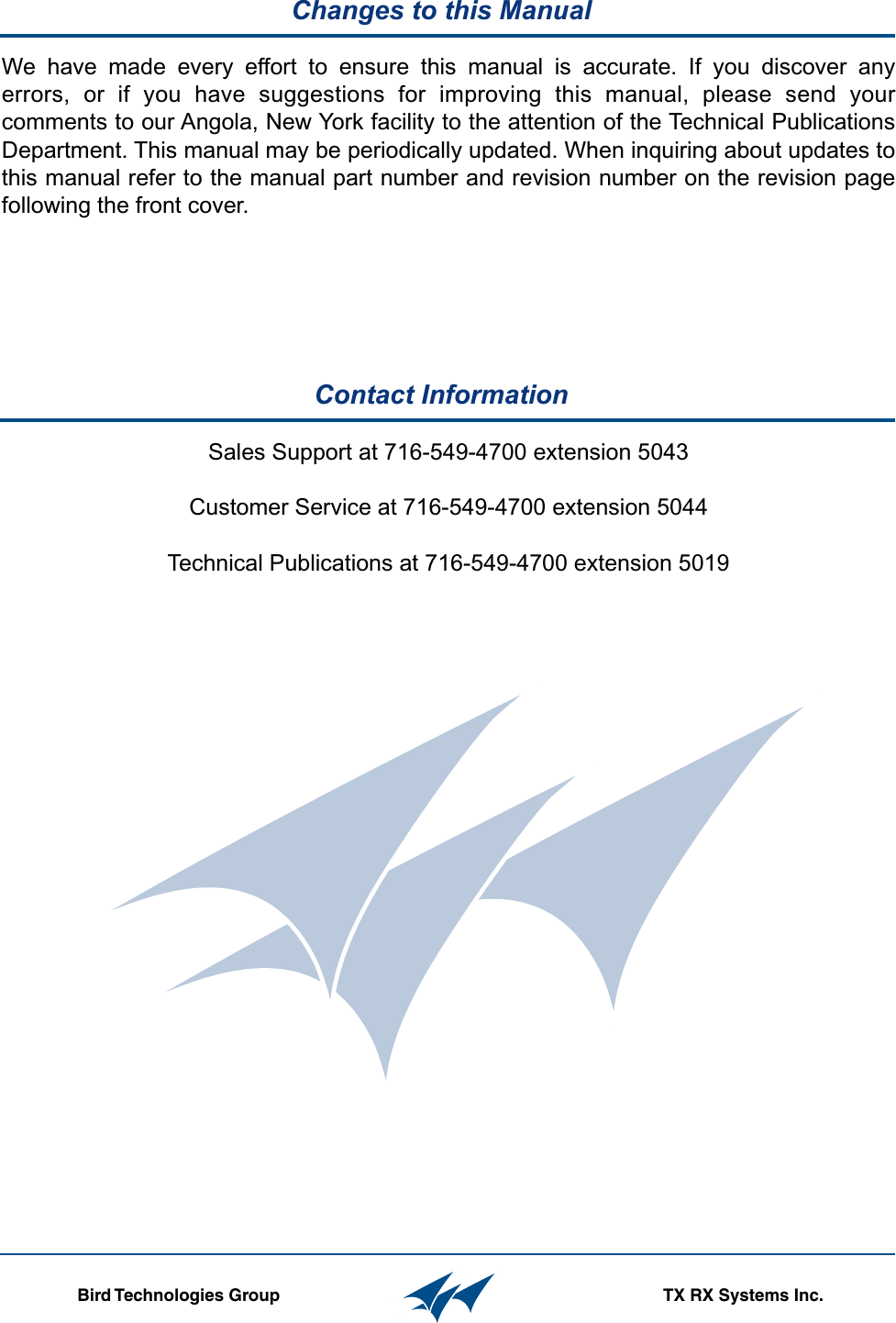   Table of Contents                                                           Manual 7-9470-1.1                                                                  04/27/09     Contact Information  Changes to this Manual                  Bird Technologies Group TX RX Systems Inc.Sales Support at 716-549-4700 extension 5043Customer Service at 716-549-4700 extension 5044Technical Publications at 716-549-4700 extension 5019We have made every effort to ensure this manual is accurate. If you discover any errors, or if you have suggestions for improving this manual, please send your comments to our Angola, New York facility to the attention of the Technical Publications Department. This manual may be periodically updated. When inquiring about updates to this manual refer to the manual part number and revision number on the revision page following the front cover.