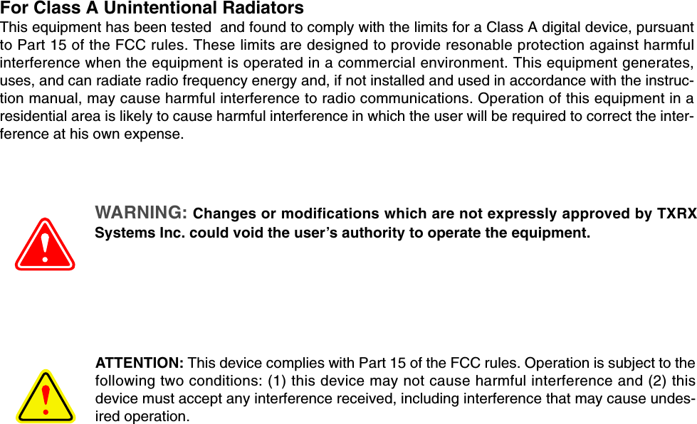 For Class A Unintentional RadiatorsThis equipment has been tested  and found to comply with the limits for a Class A digital device, pursuantto Part 15 of the FCC rules. These limits are designed to provide resonable protection against harmfulinterference when the equipment is operated in a commercial environment. This equipment generates,uses, and can radiate radio frequency energy and, if not installed and used in accordance with the instruc-tion manual, may cause harmful interference to radio communications. Operation of this equipment in aresidential area is likely to cause harmful interference in which the user will be required to correct the inter-ference at his own expense.WARNING: Changes or modifications which are not expressly approved by TXRXSystems Inc. could void the user’s authority to operate the equipment.ATTENTION: This device complies with Part 15 of the FCC rules. Operation is subject to thefollowing two conditions: (1) this device may not cause harmful interference and (2) thisdevice must accept any interference received, including interference that may cause undes-ired operation.