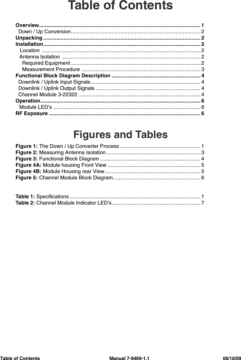 Table of Contents                                                     Manual 7-9469-1.1                                                        06/10/09Table of ContentsOverview............................................................................................................... 1  Down / Up Conversion......................................................................................... 2Unpacking ............................................................................................................ 2Installation............................................................................................................ 2   Location  ............................................................................................................. 2Antenna Isolation  ............................................................................................... 2  Required Equipment ......................................................................................... 2  Measurement Procedure .................................................................................. 3Functional Block Diagram Description ............................................................. 4  Downlink / Uplink Input Signals ........................................................................... 4  Downlink / Uplink Output Signals ........................................................................ 4  Channel Module 3-22322 .................................................................................... 4Operation.............................................................................................................. 6Module LED’s ..................................................................................................... 6RF Exposure ........................................................................................................ 6Figures and TablesFigure 1: The Down / Up Converter Process ....................................................... 1Figure 2: Measuring Antenna Isolation................................................................. 3Figure 3: Functional Block Diagram ..................................................................... 4Figure 4A: Module housing Front View ................................................................ 5Figure 4B: Module Housing rear View.................................................................. 5Figure 5: Channel Module Block Diagram............................................................ 6Table 1: Specifications .......................................................................................... 1Table 2: Channel Module Indicator LED’s............................................................. 7