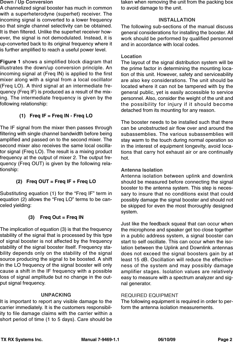 TX RX Systems Inc.                               Manual 7-9469-1.1                               06/10/09                                  Page 2Down / Up ConversionA channelized signal booster has much in commonwith a superheterodyne (superhet) receiver. Theincoming signal is converted to a lower frequencyso that single channel selectivity can be obtained.It is then filtered. Unlike the superhet receiver how-ever, the signal is not demodulated. Instead, it isup-converted back to its original frequency where itis further amplified to reach a useful power level.Figure 1 shows a simplified block diagram thatillustrates the down/up conversion principle. Anincoming signal at (Freq IN) is applied to the firstmixer along with a signal from a local oscillator(Freq LO). A third signal at an intermediate fre-quency (Freq IF) is produced as a result of the mix-ing. The intermediate frequency is given by thefollowing relationship:(1)   Freq IF = Freq IN - Freq LOThe IF signal from the mixer then passes throughfiltering with single channel bandwidth before beingamplified and passed on to the second mixer. Thesecond mixer also receives the same local oscilla-tor signal (Freq LO). The result is a mixing productfrequency at the output of mixer 2. The output fre-quency (Freq OUT) is given by the following rela-tionship:(2)   Freq OUT = Freq IF + Freq LOSubstituting equation (1) for the “Freq IF” term inequation (2) allows the “Freq LO” terms to be can-celed yielding:(3)    Freq Out = Freq INThe implication of equation (3) is that the frequencystability of the signal that is processed by this typeof signal booster is not affected by the frequencystability of the signal booster itself. Frequency sta-bility depends only on the stability of the signalsource producing the signal to be boosted. A shiftin the LO frequency of the signal booster will onlycause a shift in the IF frequency with a possibleloss of signal amplitude but no change in the out-put signal frequency.UNPACKINGIt is important to report any visible damage to thecarrier immediately. It is the customers responsibil-ity to file damage claims with the carrier within ashort period of time (1 to 5 days). Care should betaken when removing the unit from the packing boxto avoid damage to the unit.INSTALLATIONThe following sub-sections of the manual discussgeneral considerations for installing the booster. Allwork should be performed by qualified personneland in accordance with local codes.LocationThe layout of the signal distribution system will bethe prime factor in determining the mounting loca-tion of this unit. However, safety and serviceabilityare also key considerations. The unit should belocated where it can not be tampered with by thegeneral public, yet is easily accessible to servicepersonnel. Also, consider the weight of the unit andthe possibility for injury if it should becomedetached from its mounting for any reason.The booster needs to be installed such that therecan be unobstructed air flow over and around thesubassemblies. The various subassemblies willstay warm to the touch during normal operation soin the interest of equipment longevity, avoid loca-tions that carry hot exhaust air or are continuallyhot.Antenna IsolationAntenna isolation between uplink and downlinkshould be measured before connecting the signalbooster to the antenna system. This step is neces-sary to insure that no conditions exist that couldpossibly damage the signal booster and should notbe skipped for even the most thoroughly designedsystem.Just like the feedback squeal that can occur whenthe microphone and speaker get too close togetherin a public address system, a signal booster canstart to self oscillate. This can occur when the iso-lation between the Uplink and Downlink antennasdoes not exceed the signal boosters gain by atleast 15 dB. Oscillation will reduce the effective-ness of the system and may possibly damageamplifier stages. Isolation values are relativelyeasy to measure with a spectrum analyzer and sig-nal generator.REQUIRED EQUIPMENTThe following equipment is required in order to per-form the antenna isolation measurements.