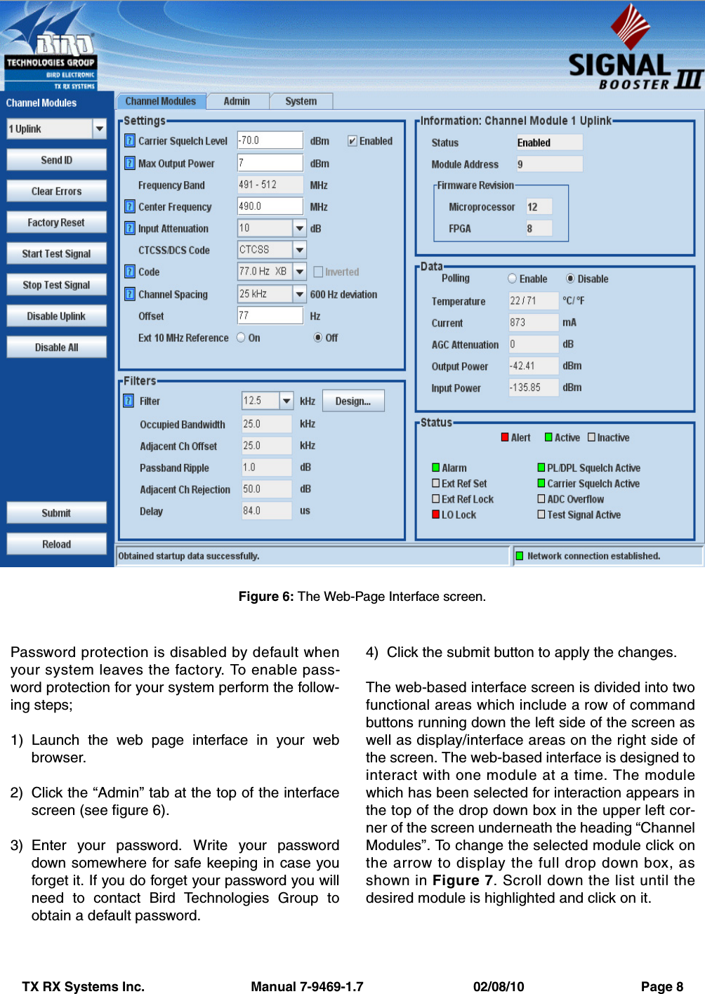 TX RX Systems Inc.                             Manual 7-9469-1.7                              02/08/10                                Page 8Password protection is disabled by default whenyour system leaves the factory. To enable pass-word protection for your system perform the follow-ing steps;1) Launch the web page interface in your webbrowser.2) Click the “Admin” tab at the top of the interfacescreen (see figure 6).3) Enter your password. Write your passworddown somewhere for safe keeping in case youforget it. If you do forget your password you willneed to contact Bird Technologies Group toobtain a default password.4) Click the submit button to apply the changes.The web-based interface screen is divided into twofunctional areas which include a row of commandbuttons running down the left side of the screen aswell as display/interface areas on the right side ofthe screen. The web-based interface is designed tointeract with one module at a time. The modulewhich has been selected for interaction appears inthe top of the drop down box in the upper left cor-ner of the screen underneath the heading “ChannelModules”. To change the selected module click onthe arrow to display the full drop down box, asshown in Figure 7. Scroll down the list until thedesired module is highlighted and click on it. Figure 6: The Web-Page Interface screen.