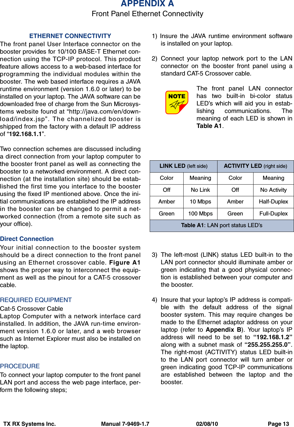 TX RX Systems Inc.                             Manual 7-9469-1.7                              02/08/10                                Page 13ETHERNET CONNECTIVITYThe front panel User Interface connector on thebooster provides for 10/100 BASE-T Ethernet con-nection using the TCP-IP protocol. This productfeature allows access to a web-based interface forprogramming the individual modules within thebooster. The web based interface requires a JAVAruntime environment (version 1.6.0 or later) to beinstalled on your laptop. The JAVA software can bedownloaded free of charge from the Sun Microsys-tems website found at “http://java.com/en/down-load/index.jsp”. The channelized booster isshipped from the factory with a default IP addressof “192.168.1.1”.Two connection schemes are discussed includinga direct connection from your laptop computer tothe booster front panel as well as connecting thebooster to a networked environment. A direct con-nection (at the installation site) should be estab-lished the first time you interface to the boosterusing the fixed IP mentioned above. Once the ini-tial communications are established the IP addressin the booster can be changed to permit a net-worked connection (from a remote site such asyour office).Direct ConnectionYour initial connection to the booster systemshould be a direct connection to the front panelusing an Ethernet crossover cable. Figure A1shows the proper way to interconnect the equip-ment as well as the pinout for a CAT-5 crossovercable. REQUIRED EQUIPMENTCat-5 Crossover CableLaptop Computer with a network interface cardinstalled. In addition, the JAVA run-time environ-ment version 1.6.0 or later, and a web browsersuch as Internet Explorer must also be installed onthe laptop.PROCEDURETo connect your laptop computer to the front panelLAN port and access the web page interface, per-form the following steps;1) Insure the JAVA runtime environment softwareis installed on your laptop.2) Connect your laptop network port to the LANconnector on the booster front panel using astandard CAT-5 Crossover cable.The front panel LAN connectorhas two built-in bi-color statusLED’s which will aid you in estab-lishing communications. Themeaning of each LED is shown inTable A1. 3) The left-most (LINK) status LED built-in to theLAN port connector should illuminate amber orgreen indicating that a good physical connec-tion is established between your computer andthe booster.4) Insure that your laptop’s IP address is compati-ble with the default address of the signalbooster system. This may require changes bemade to the Ethernet adaptor address on yourlaptop (refer to Appendix B). Your laptop’s IPaddress will need to be set to “192.168.1.2”along with a subnet mask of “255.255.255.0”.The right-most (ACTIVITY) status LED built-into the LAN port connector will turn amber orgreen indicating good TCP-IP communicationsare established between the laptop and thebooster.NOTEAPPENDIX AFront Panel Ethernet ConnectivityLINK LED (left side) ACTIVITY LED (right side)Color Meaning Color MeaningOff No Link Off No ActivityAmber 10 Mbps Amber Half-DuplexGreen 100 Mbps Green Full-DuplexTable A1: LAN port status LED’s