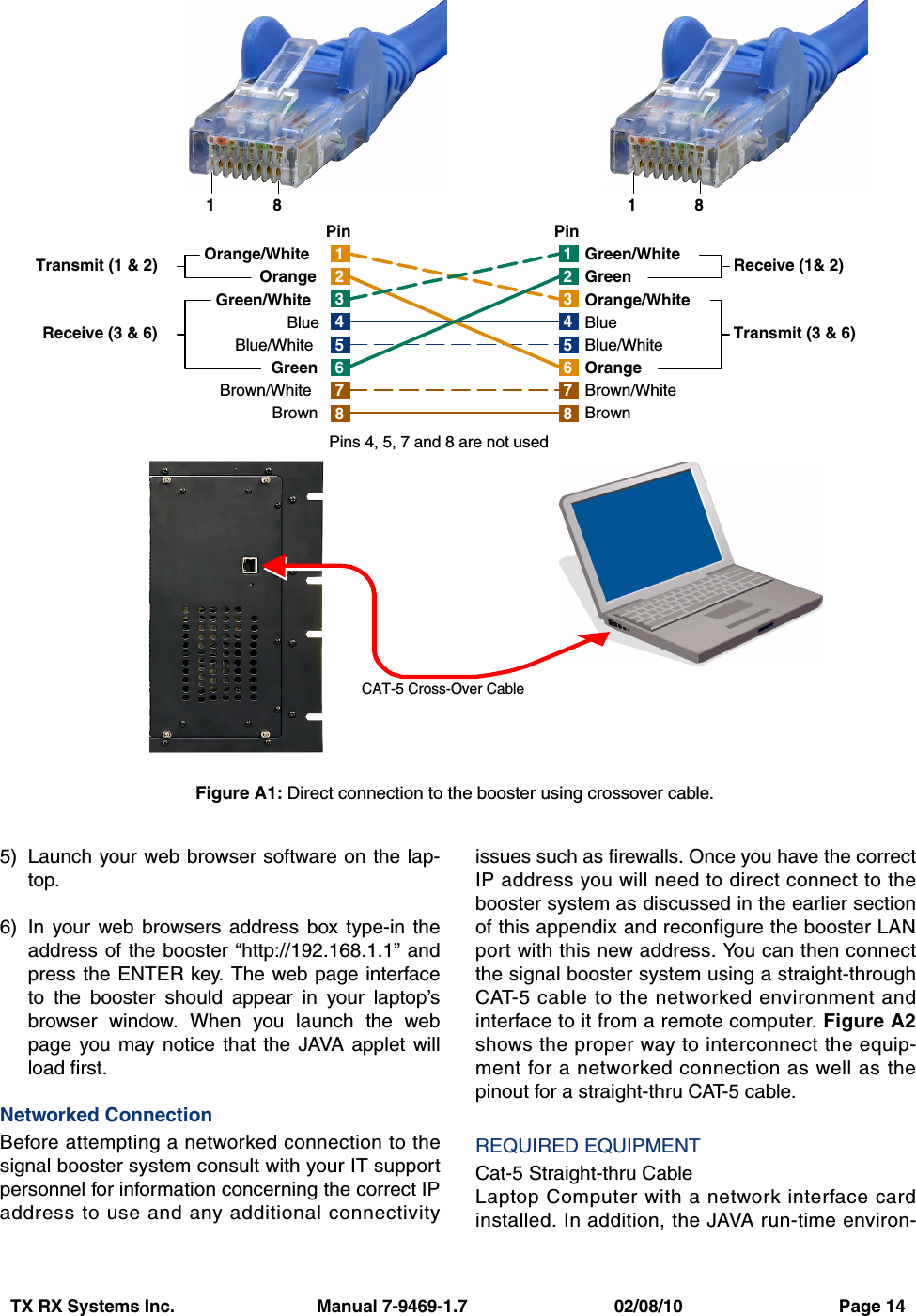 TX RX Systems Inc.                             Manual 7-9469-1.7                              02/08/10                                Page 145) Launch your web browser software on the lap-top.6) In your web browsers address box type-in theaddress of the booster “http://192.168.1.1” andpress the ENTER key. The web page interfaceto the booster should appear in your laptop’sbrowser window. When you launch the webpage you may notice that the JAVA applet willload first.Networked ConnectionBefore attempting a networked connection to thesignal booster system consult with your IT supportpersonnel for information concerning the correct IPaddress to use and any additional connectivityissues such as firewalls. Once you have the correctIP address you will need to direct connect to thebooster system as discussed in the earlier sectionof this appendix and reconfigure the booster LANport with this new address. You can then connectthe signal booster system using a straight-throughCAT-5 cable to the networked environment andinterface to it from a remote computer. Figure A2shows the proper way to interconnect the equip-ment for a networked connection as well as thepinout for a straight-thru CAT-5 cable.REQUIRED EQUIPMENTCat-5 Straight-thru CableLaptop Computer with a network interface cardinstalled. In addition, the JAVA run-time environ-1476358214763582Orange/WhiteOrangeGreen/WhiteBlueBlue/WhiteGreenBrown/WhiteBrownGreen/WhiteGreenOrange/WhiteBlueBlue/WhiteOrangeBrown/WhiteBrownTransmit (1 &amp; 2)Receive (3 &amp; 6) Transmit (3 &amp; 6)Receive (1&amp; 2)Pins 4, 5, 7 and 8 are not usedPin PinCAT-5 Cross-Over Cable18 18Figure A1: Direct connection to the booster using crossover cable.