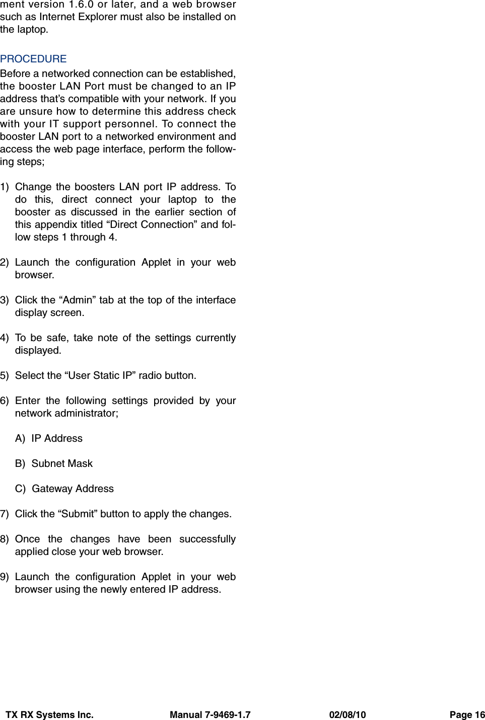 TX RX Systems Inc.                             Manual 7-9469-1.7                              02/08/10                                Page 16ment version 1.6.0 or later, and a web browsersuch as Internet Explorer must also be installed onthe laptop.PROCEDUREBefore a networked connection can be established,the booster LAN Port must be changed to an IPaddress that’s compatible with your network. If youare unsure how to determine this address checkwith your IT support personnel. To connect thebooster LAN port to a networked environment andaccess the web page interface, perform the follow-ing steps;1) Change the boosters LAN port IP address. Todo this, direct connect your laptop to thebooster as discussed in the earlier section ofthis appendix titled “Direct Connection” and fol-low steps 1 through 4.2) Launch the configuration Applet in your webbrowser.3) Click the “Admin” tab at the top of the interfacedisplay screen.4) To be safe, take note of the settings currentlydisplayed.5) Select the “User Static IP” radio button.6) Enter the following settings provided by yournetwork administrator;A)  IP AddressB)  Subnet MaskC)  Gateway Address7) Click the “Submit” button to apply the changes.8) Once the changes have been successfullyapplied close your web browser.9) Launch the configuration Applet in your webbrowser using the newly entered IP address.