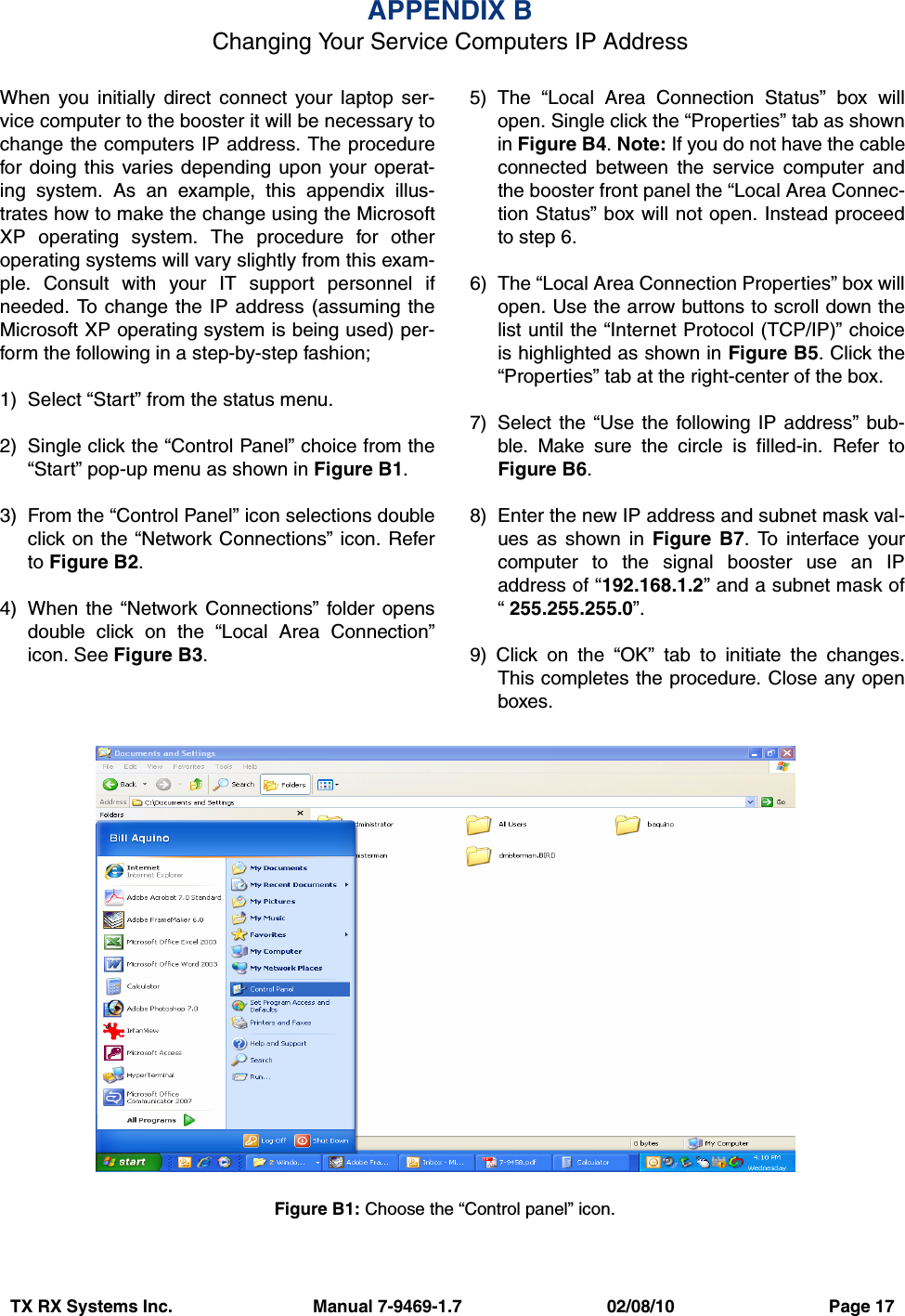 TX RX Systems Inc.                             Manual 7-9469-1.7                              02/08/10                                Page 17When you initially direct connect your laptop ser-vice computer to the booster it will be necessary tochange the computers IP address. The procedurefor doing this varies depending upon your operat-ing system. As an example, this appendix illus-trates how to make the change using the MicrosoftXP operating system. The procedure for otheroperating systems will vary slightly from this exam-ple. Consult with your IT support personnel ifneeded. To change the IP address (assuming theMicrosoft XP operating system is being used) per-form the following in a step-by-step fashion;1) Select “Start” from the status menu.2) Single click the “Control Panel” choice from the“Start” pop-up menu as shown in Figure B1.3) From the “Control Panel” icon selections doubleclick on the “Network Connections” icon. Referto Figure B2.4) When the “Network Connections” folder opensdouble click on the “Local Area Connection”icon. See Figure B3.5) The “Local Area Connection Status” box willopen. Single click the “Properties” tab as shownin Figure B4. Note: If you do not have the cableconnected between the service computer andthe booster front panel the “Local Area Connec-tion Status” box will not open. Instead proceedto step 6.6) The “Local Area Connection Properties” box willopen. Use the arrow buttons to scroll down thelist until the “Internet Protocol (TCP/IP)” choiceis highlighted as shown in Figure B5. Click the“Properties” tab at the right-center of the box.7) Select the “Use the following IP address” bub-ble. Make sure the circle is filled-in. Refer toFigure B6.8) Enter the new IP address and subnet mask val-ues as shown in Figure B7. To interface yourcomputer to the signal booster use an IPaddress of “192.168.1.2” and a subnet mask of“ 255.255.255.0”.9) Click on the “OK” tab to initiate the changes.This completes the procedure. Close any openboxes.APPENDIX BChanging Your Service Computers IP AddressFigure B1: Choose the “Control panel” icon.