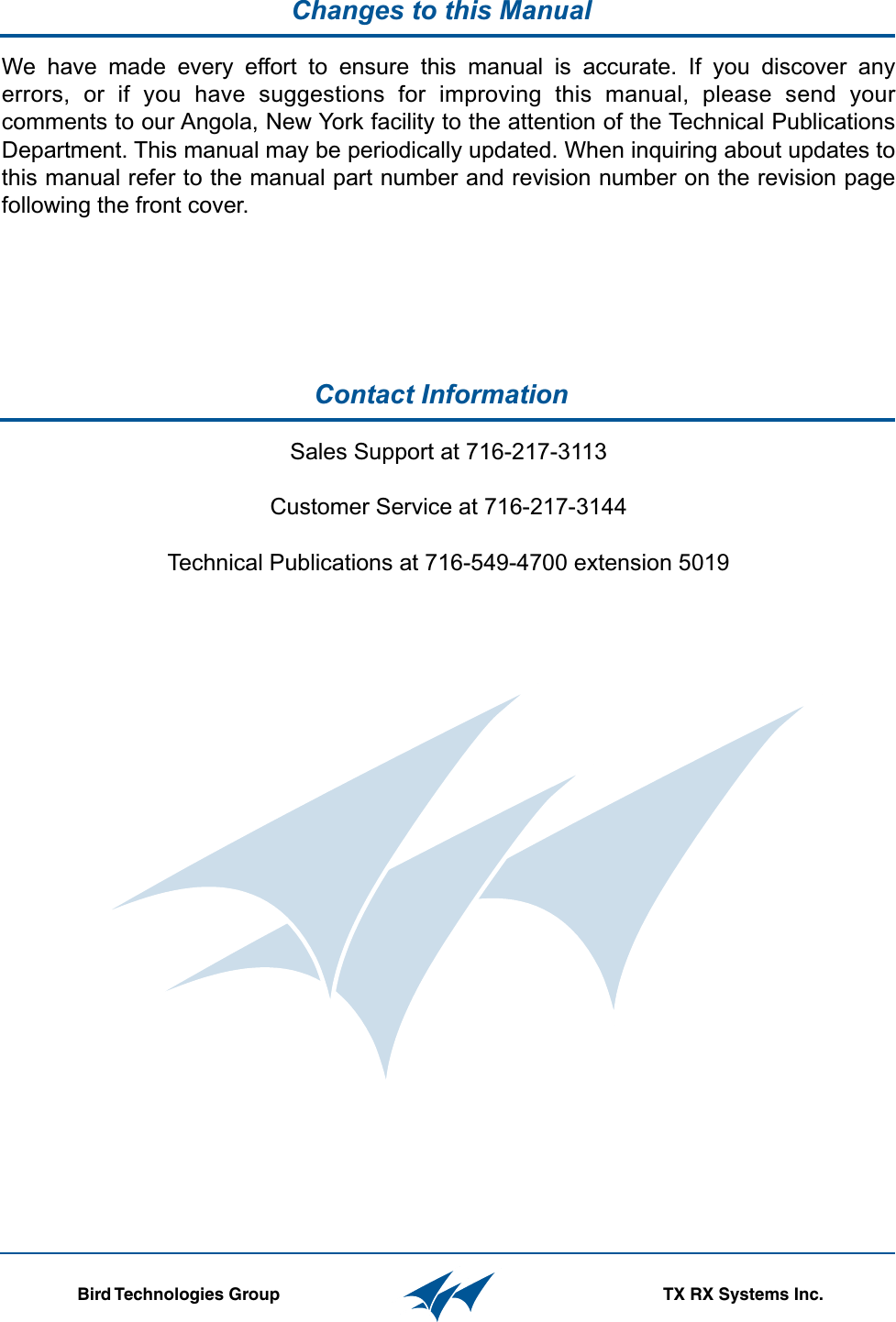 Contact Information  Changes to this Manual                  Bird Technologies Group TX RX Systems Inc.Sales Support at 716-217-3113Customer Service at 716-217-3144Technical Publications at 716-549-4700 extension 5019We have made every effort to ensure this manual is accurate. If you discover any errors, or if you have suggestions for improving this manual, please send your comments to our Angola, New York facility to the attention of the Technical Publications Department. This manual may be periodically updated. When inquiring about updates to this manual refer to the manual part number and revision number on the revision page following the front cover.