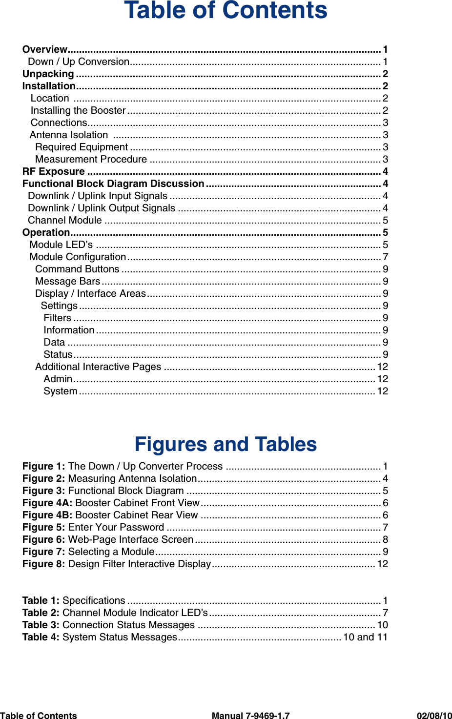 Table of Contents                                                     Manual 7-9469-1.7                                                  02/08/10Table of ContentsOverview............................................................................................................... 1  Down / Up Conversion......................................................................................... 1Unpacking ............................................................................................................ 2Installation............................................................................................................ 2   Location  ............................................................................................................. 2   Installing the Booster .......................................................................................... 2   Connections........................................................................................................ 3Antenna Isolation  ............................................................................................... 3  Required Equipment ......................................................................................... 3  Measurement Procedure .................................................................................. 3RF Exposure ........................................................................................................ 4Functional Block Diagram Discussion .............................................................. 4  Downlink / Uplink Input Signals ........................................................................... 4  Downlink / Uplink Output Signals ........................................................................ 4  Channel Module .................................................................................................. 5Operation.............................................................................................................. 5Module LED’s ..................................................................................................... 5Module Configuration.......................................................................................... 7  Command Buttons ............................................................................................ 9  Message Bars ................................................................................................... 9  Display / Interface Areas................................................................................... 9    Settings ........................................................................................................... 9     Filters ............................................................................................................. 9     Information ..................................................................................................... 9     Data ............................................................................................................... 9     Status............................................................................................................. 9  Additional Interactive Pages ........................................................................... 12     Admin........................................................................................................... 12     System ......................................................................................................... 12     Figures and TablesFigure 1: The Down / Up Converter Process ....................................................... 1Figure 2: Measuring Antenna Isolation................................................................. 4Figure 3: Functional Block Diagram ..................................................................... 5Figure 4A: Booster Cabinet Front View................................................................ 6Figure 4B: Booster Cabinet Rear View ................................................................ 6Figure 5: Enter Your Password ............................................................................ 7Figure 6: Web-Page Interface Screen .................................................................. 8Figure 7: Selecting a Module................................................................................ 9Figure 8: Design Filter Interactive Display.......................................................... 12Table 1: Specifications .......................................................................................... 1Table 2: Channel Module Indicator LED’s............................................................. 7Table 3: Connection Status Messages ............................................................... 10Table 4: System Status Messages.......................................................... 10 and 11