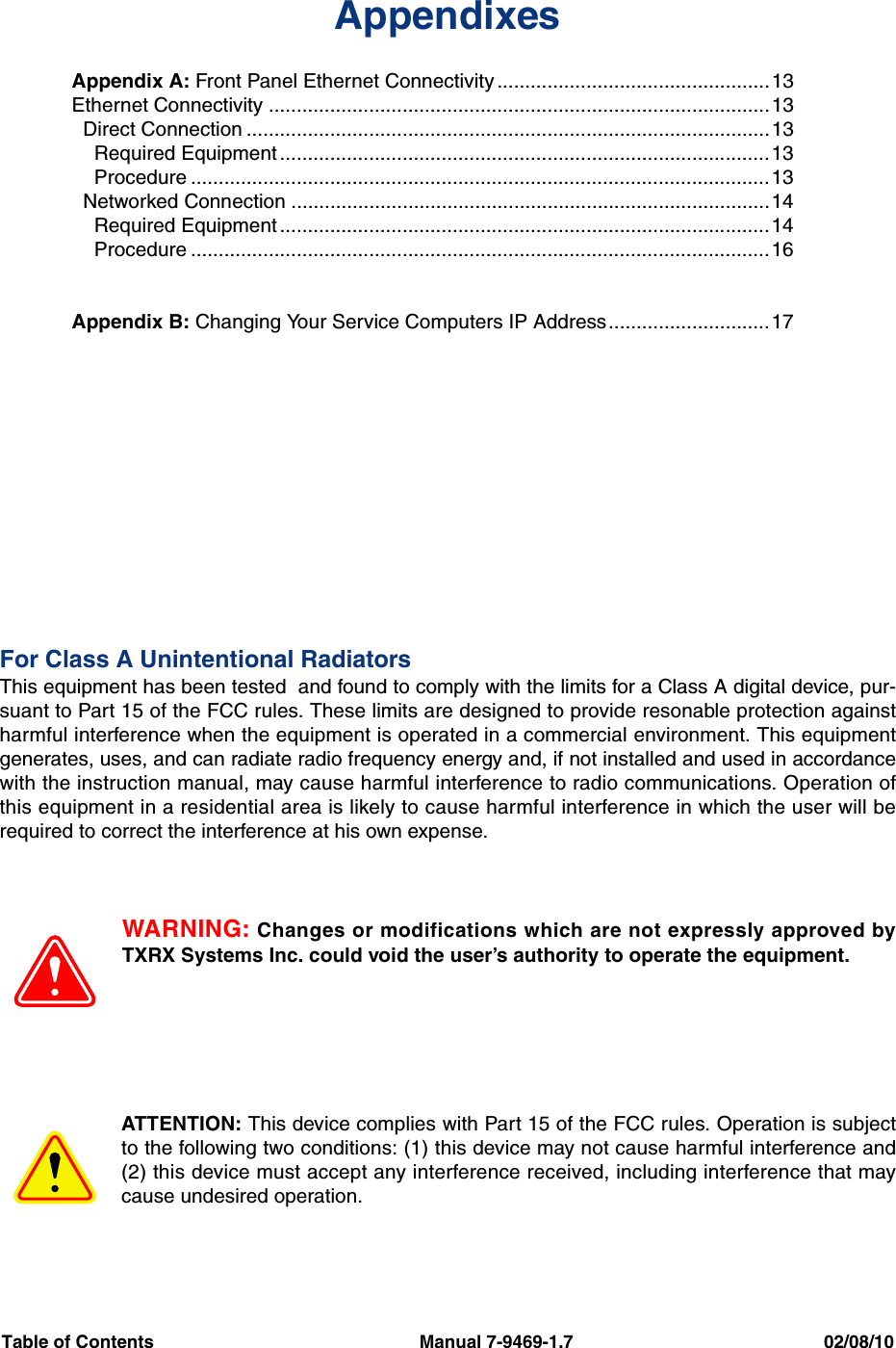 Table of Contents                                                     Manual 7-9469-1.7                                                  02/08/10AppendixesAppendix A: Front Panel Ethernet Connectivity .................................................13Ethernet Connectivity ..........................................................................................13  Direct Connection ..............................................................................................13    Required Equipment ........................................................................................13    Procedure ........................................................................................................13  Networked Connection ......................................................................................14    Required Equipment ........................................................................................14    Procedure ........................................................................................................16Appendix B: Changing Your Service Computers IP Address.............................17For Class A Unintentional RadiatorsThis equipment has been tested  and found to comply with the limits for a Class A digital device, pur-suant to Part 15 of the FCC rules. These limits are designed to provide resonable protection againstharmful interference when the equipment is operated in a commercial environment. This equipmentgenerates, uses, and can radiate radio frequency energy and, if not installed and used in accordancewith the instruction manual, may cause harmful interference to radio communications. Operation ofthis equipment in a residential area is likely to cause harmful interference in which the user will berequired to correct the interference at his own expense.WARNING: Changes or modifications which are not expressly approved byTXRX Systems Inc. could void the user’s authority to operate the equipment.ATTENTION: This device complies with Part 15 of the FCC rules. Operation is subjectto the following two conditions: (1) this device may not cause harmful interference and(2) this device must accept any interference received, including interference that maycause undesired operation.