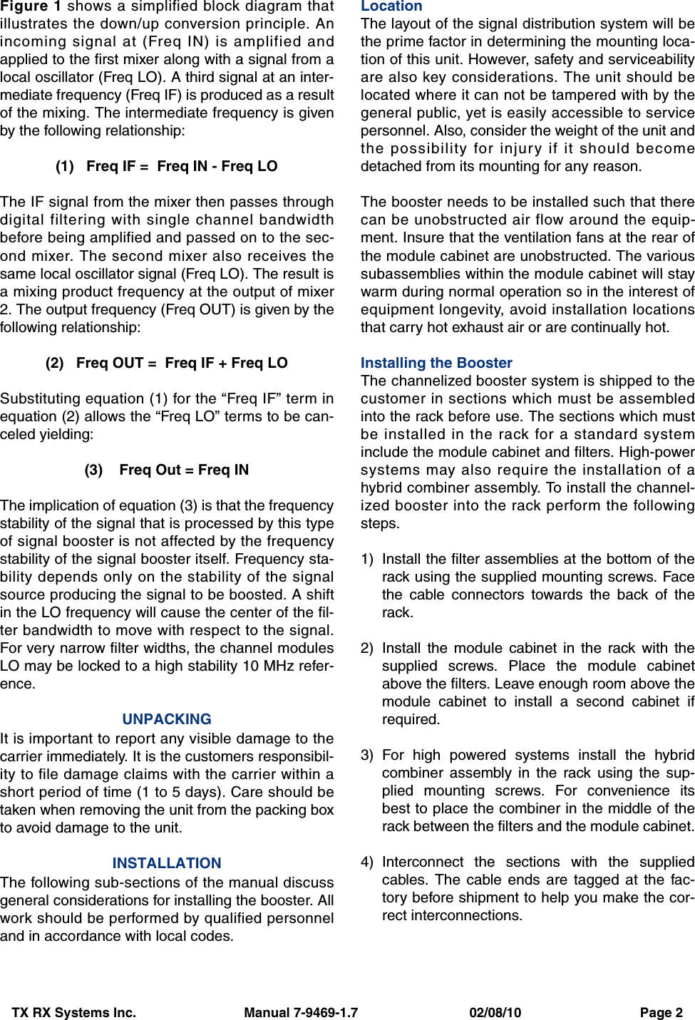 TX RX Systems Inc.                             Manual 7-9469-1.7                              02/08/10                                Page 2Figure 1 shows a simplified block diagram thatillustrates the down/up conversion principle. Anincoming signal at (Freq IN) is amplified andapplied to the first mixer along with a signal from alocal oscillator (Freq LO). A third signal at an inter-mediate frequency (Freq IF) is produced as a resultof the mixing. The intermediate frequency is givenby the following relationship:(1)   Freq IF =  Freq IN - Freq LOThe IF signal from the mixer then passes throughdigital filtering with single channel bandwidthbefore being amplified and passed on to the sec-ond mixer. The second mixer also receives thesame local oscillator signal (Freq LO). The result isa mixing product frequency at the output of mixer2. The output frequency (Freq OUT) is given by thefollowing relationship:(2)   Freq OUT =  Freq IF + Freq LOSubstituting equation (1) for the “Freq IF” term inequation (2) allows the “Freq LO” terms to be can-celed yielding:(3)    Freq Out = Freq INThe implication of equation (3) is that the frequencystability of the signal that is processed by this typeof signal booster is not affected by the frequencystability of the signal booster itself. Frequency sta-bility depends only on the stability of the signalsource producing the signal to be boosted. A shiftin the LO frequency will cause the center of the fil-ter bandwidth to move with respect to the signal.For very narrow filter widths, the channel modulesLO may be locked to a high stability 10 MHz refer-ence.UNPACKINGIt is important to report any visible damage to thecarrier immediately. It is the customers responsibil-ity to file damage claims with the carrier within ashort period of time (1 to 5 days). Care should betaken when removing the unit from the packing boxto avoid damage to the unit.INSTALLATIONThe following sub-sections of the manual discussgeneral considerations for installing the booster. Allwork should be performed by qualified personneland in accordance with local codes.LocationThe layout of the signal distribution system will bethe prime factor in determining the mounting loca-tion of this unit. However, safety and serviceabilityare also key considerations. The unit should belocated where it can not be tampered with by thegeneral public, yet is easily accessible to servicepersonnel. Also, consider the weight of the unit andthe possibility for injury if it should becomedetached from its mounting for any reason.The booster needs to be installed such that therecan be unobstructed air flow around the equip-ment. Insure that the ventilation fans at the rear ofthe module cabinet are unobstructed. The varioussubassemblies within the module cabinet will staywarm during normal operation so in the interest ofequipment longevity, avoid installation locationsthat carry hot exhaust air or are continually hot.Installing the BoosterThe channelized booster system is shipped to thecustomer in sections which must be assembledinto the rack before use. The sections which mustbe installed in the rack for a standard systeminclude the module cabinet and filters. High-powersystems may also require the installation of ahybrid combiner assembly. To install the channel-ized booster into the rack perform the followingsteps.1) Install the filter assemblies at the bottom of therack using the supplied mounting screws. Facethe cable connectors towards the back of therack.2) Install the module cabinet in the rack with thesupplied screws. Place the module cabinetabove the filters. Leave enough room above themodule cabinet to install a second cabinet ifrequired.3) For high powered systems install the hybridcombiner assembly in the rack using the sup-plied mounting screws. For convenience itsbest to place the combiner in the middle of therack between the filters and the module cabinet.4) Interconnect the sections with the suppliedcables. The cable ends are tagged at the fac-tory before shipment to help you make the cor-rect interconnections.