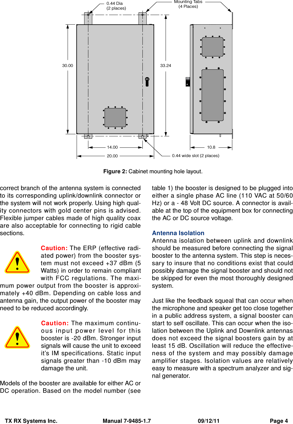 TX RX Systems Inc.                             Manual 7-9485-1.7                              09/12/11                                Page 4correct branch of the antenna system is connectedto its corresponding uplink/downlink connector orthe system will not work properly. Using high qual-ity connectors with gold center pins is advised.Flexible jumper cables made of high quality coaxare also acceptable for connecting to rigid cablesections.Caution: The ERP (effective radi-ated power) from the booster sys-tem must not exceed +37 dBm (5Watts) in order to remain compliantwith FCC regulations. The maxi-mum power output from the booster is approxi-mately +40 dBm. Depending on cable loss andantenna gain, the output power of the booster mayneed to be reduced accordingly.Caution: The maximum continu-o u s  i n p u t  p ow e r   le ve l   fo r   t h isbooster is -20 dBm. Stronger inputsignals will cause the unit to exceedit’s IM specifications. Static inputsignals greater than -10 dBm maydamage the unit.Models of the booster are available for either AC orDC operation. Based on the model number (seetable 1) the booster is designed to be plugged intoeither a single phase AC line (110 VAC at 50/60Hz) or a - 48 Volt DC source. A connector is avail-able at the top of the equipment box for connectingthe AC or DC source voltage.Antenna IsolationAntenna isolation between uplink and downlinkshould be measured before connecting the signalbooster to the antenna system. This step is neces-sary to insure that no conditions exist that couldpossibly damage the signal booster and should notbe skipped for even the most thoroughly designedsystem.Just like the feedback squeal that can occur whenthe microphone and speaker get too close togetherin a public address system, a signal booster canstart to self oscillate. This can occur when the iso-lation between the Uplink and Downlink antennasdoes not exceed the signal boosters gain by atleast 15 dB. Oscillation will reduce the effective-ness of the system and may possibly damageamplifier stages. Isolation values are relativelyeasy to measure with a spectrum analyzer and sig-nal generator.0.44 Dia(2 places)0.44 wide slot (2 places)33.2430.0014.00 10.820.00Mounting Tabs(4 Places)Figure 2: Cabinet mounting hole layout.