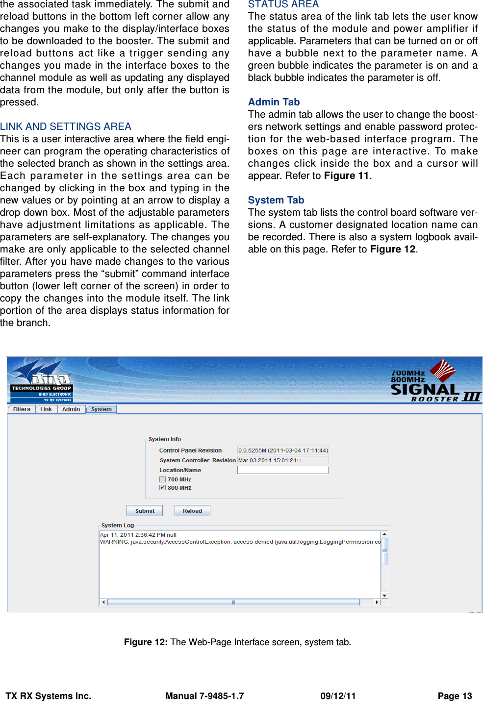 TX RX Systems Inc.                             Manual 7-9485-1.7                              09/12/11                                Page 13the associated task immediately. The submit andreload buttons in the bottom left corner allow anychanges you make to the display/interface boxesto be downloaded to the booster. The submit andreload buttons  act like a trigger  sending  anychanges you made in the interface boxes to thechannel module as well as updating any displayeddata from the module, but only after the button ispressed.LINK AND SETTINGS AREAThis is a user interactive area where the field engi-neer can program the operating characteristics ofthe selected branch as shown in the settings area.Each  pa rameter  in the  settings  a rea  can  bechanged by clicking in the box and typing in thenew values or by pointing at an arrow to display adrop down box. Most of the adjustable parametershave adjustment limitations as applicable. Theparameters are self-explanatory. The changes youmake are only applicable to the selected channelfilter. After you have made changes to the variousparameters press the “submit” command interfacebutton (lower left corner of the screen) in order tocopy the changes into the module itself. The linkportion of the area displays status information forthe branch.STATUS AREAThe status area of the link tab lets the user knowthe status of the module and power amplifier ifapplicable. Parameters that can be turned on or offhave a bubble next to the parameter name. Agreen bubble indicates the parameter is on and ablack bubble indicates the parameter is off.Admin TabThe admin tab allows the user to change the boost-ers network settings and enable password protec-tion for the web-based interface program. Theboxes  on  this page  are interactive. To ma kechanges click inside the box and a cursor willappear. Refer to Figure 11.System TabThe system tab lists the control board software ver-sions. A customer designated location name canbe recorded. There is also a system logbook avail-able on this page. Refer to Figure 12.Figure 12: The Web-Page Interface screen, system tab.