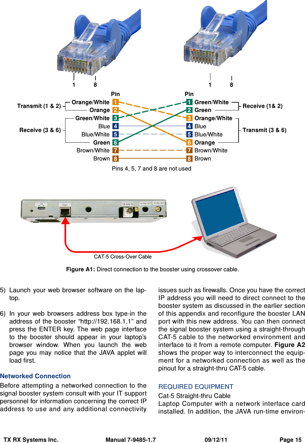 TX RX Systems Inc.                             Manual 7-9485-1.7                              09/12/11                                Page 155) Launch your web browser software on  the lap-top.6) In  your  web  browsers  address  box  type-in  theaddress of the booster “http://192.168.1.1” andpress the ENTER  key. The  web page interfaceto  the  booster  should  appear  in  your  laptop’sbrowser  window.  When  you  launch  the  webpage  you  may  notice  that  the JAVA  applet  willload first.Networked ConnectionBefore attempting a networked connection to thesignal booster system consult with your IT supportpersonnel for information concerning the correct IPaddress to use and any additional connectivityissues such as firewalls. Once you have the correctIP address you will need to direct connect to thebooster system as discussed in the earlier sectionof this appendix and reconfigure the booster LANport with this new address. You can then connectthe signal booster system using a straight-throughCAT-5 cable to the networked environment andinterface to it from a remote computer. Figure A2shows the proper way to interconnect the equip-ment for a networked connection as well as thepinout for a straight-thru CAT-5 cable.REQUIRED EQUIPMENTCat-5 Straight-thru CableLaptop Computer with a network interface cardinstalled. In addition, the JAVA run-time environ-1476358214763582Orange/WhiteOrangeGreen/WhiteBlueBlue/WhiteGreenBrown/WhiteBrownGreen/WhiteGreenOrange/WhiteBlueBlue/WhiteOrangeBrown/WhiteBrownTransmit (1 &amp; 2)Receive (3 &amp; 6) Transmit (3 &amp; 6)Receive (1&amp; 2)Pins 4, 5, 7 and 8 are not usedPin PinCAT-5 Cross-Over Cable1 8 1 8Figure A1: Direct connection to the booster using crossover cable.