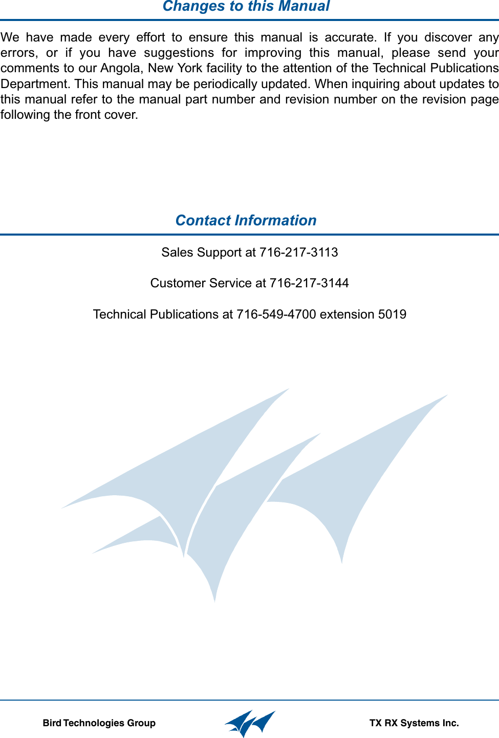 Contact Information  Changes to this Manual                  Bird Technologies Group TX RX Systems Inc.Sales Support at 716-217-3113Customer Service at 716-217-3144Technical Publications at 716-549-4700 extension 5019We  have  made  every  effort  to  ensure  this  manual  is  accurate.  If  you  discover  any errors,  or  if  you  have  suggestions  for  improving  this  manual,  please  send  your comments to our Angola, New York facility to the attention of the Technical Publications Department. This manual may be periodically updated. When inquiring about updates to this manual refer to the manual part number and revision number on the revision page following the front cover.