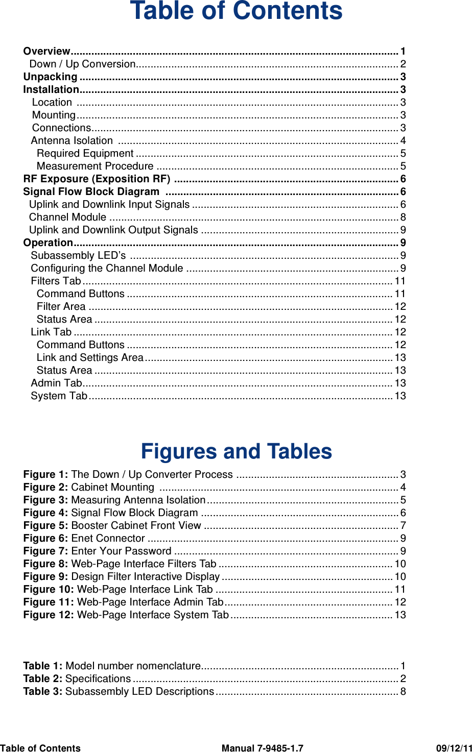 Table of Contents                                                     Manual 7-9485-1.7                                                  09/12/11Table of ContentsOverview............................................................................................................... 1  Down / Up Conversion......................................................................................... 2Unpacking ............................................................................................................ 3Installation............................................................................................................ 3   Location  ............................................................................................................. 3   Mounting............................................................................................................. 3   Connections........................................................................................................ 3Antenna Isolation  ............................................................................................... 4  Required Equipment ......................................................................................... 5  Measurement Procedure .................................................................................. 5RF Exposure (Exposition RF) ............................................................................ 6Signal Flow Block Diagram  ............................................................................... 6  Uplink and Downlink Input Signals ...................................................................... 6  Channel Module .................................................................................................. 8  Uplink and Downlink Output Signals ................................................................... 9Operation.............................................................................................................. 9Subassembly LED’s ........................................................................................... 9Configuring the Channel Module ........................................................................ 9Filters Tab ......................................................................................................... 11  Command Buttons .......................................................................................... 11  Filter Area ....................................................................................................... 12  Status Area ..................................................................................................... 12Link Tab ............................................................................................................ 12  Command Buttons .......................................................................................... 12  Link and Settings Area.................................................................................... 13  Status Area ..................................................................................................... 13Admin Tab......................................................................................................... 13System Tab ....................................................................................................... 13     Figures and TablesFigure 1: The Down / Up Converter Process ....................................................... 3Figure 2: Cabinet Mounting  ................................................................................. 4Figure 3: Measuring Antenna Isolation................................................................. 5Figure 4: Signal Flow Block Diagram ................................................................... 6Figure 5: Booster Cabinet Front View .................................................................. 7Figure 6: Enet Connector ..................................................................................... 9Figure 7: Enter Your Password ............................................................................ 9Figure 8: Web-Page Interface Filters Tab ........................................................... 10Figure 9: Design Filter Interactive Display .......................................................... 10Figure 10: Web-Page Interface Link Tab ............................................................ 11Figure 11: Web-Page Interface Admin Tab......................................................... 12Figure 12: Web-Page Interface System Tab ....................................................... 13Table 1: Model number nomenclature................................................................... 1Table 2: Specifications .......................................................................................... 2Table 3: Subassembly LED Descriptions .............................................................. 8