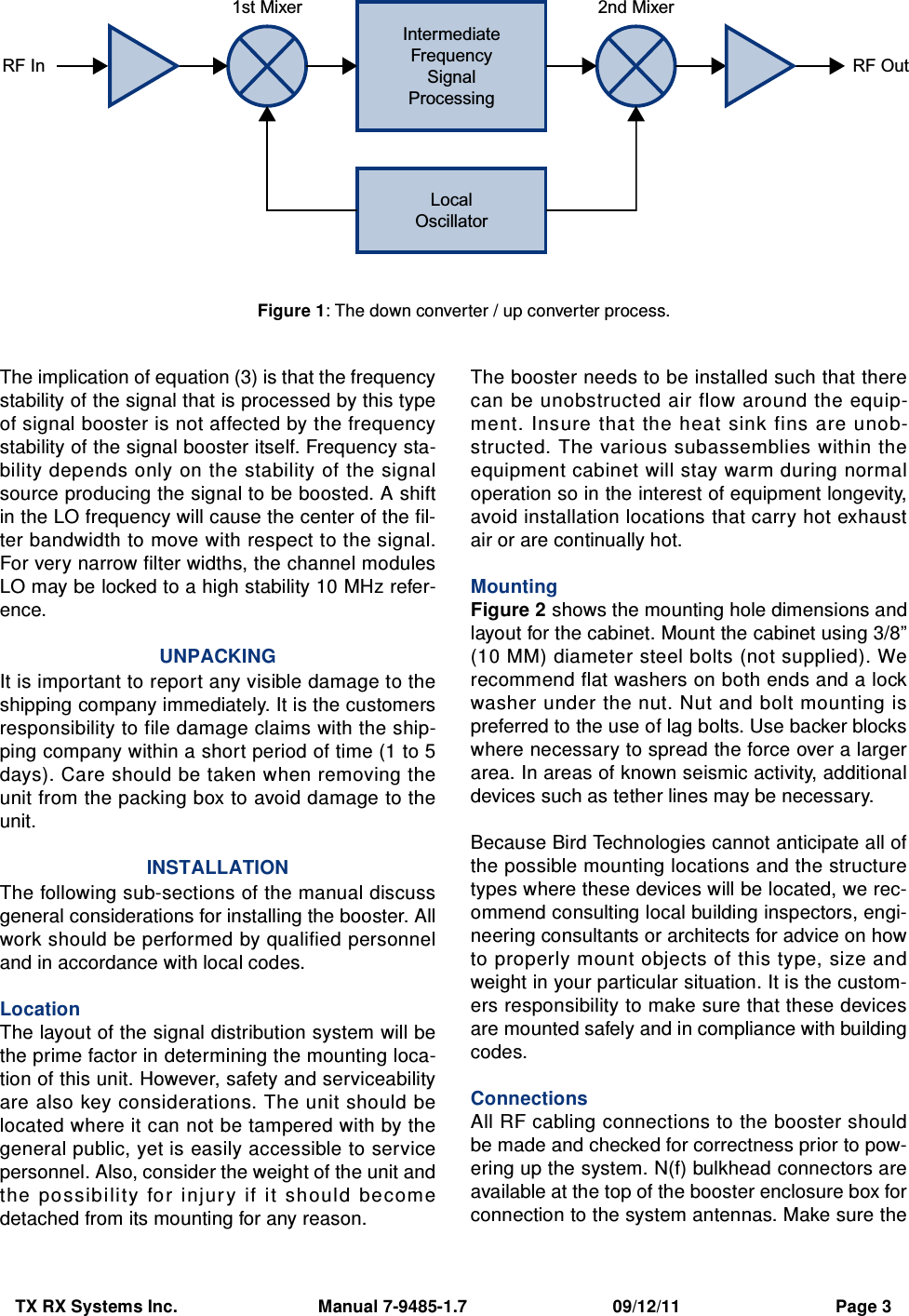 TX RX Systems Inc.                             Manual 7-9485-1.7                              09/12/11                                Page 3The implication of equation (3) is that the frequencystability of the signal that is processed by this typeof signal booster is not affected by the frequencystability of the signal booster itself. Frequency sta-bility depends only on the stability of the signalsource producing the signal to be boosted. A shiftin the LO frequency will cause the center of the fil-ter bandwidth to move with respect to the signal.For very narrow filter widths, the channel modulesLO may be locked to a high stability 10 MHz refer-ence.UNPACKINGIt is important to report any visible damage to theshipping company immediately. It is the customersresponsibility to file damage claims with the ship-ping company within a short period of time (1 to 5days). Care should be taken when removing theunit from the packing box to avoid damage to theunit.INSTALLATIONThe following sub-sections of the manual discussgeneral considerations for installing the booster. Allwork should be performed by qualified personneland in accordance with local codes.LocationThe layout of the signal distribution system will bethe prime factor in determining the mounting loca-tion of this unit. However, safety and serviceabilityare also key considerations. The unit should belocated where it can not be tampered with by thegeneral public, yet is easily accessible to servicepersonnel. Also, consider the weight of the unit andthe possibility  for  injur y  if  it  sh ould  becomedetached from its mounting for any reason.The booster needs to be installed such that therecan be unobstructed air flow around the equip-ment. Insure that the heat sink fins are unob-structed. The various subassemblies within theequipment cabinet will stay warm during normaloperation so in the interest of equipment longevity,avoid installation locations that carry hot exhaustair or are continually hot.MountingFigure 2 shows the mounting hole dimensions andlayout for the cabinet. Mount the cabinet using 3/8”(10 MM) diameter steel bolts (not supplied). Werecommend flat washers on both ends and a lockwasher under the nut. Nut and bolt mounting ispreferred to the use of lag bolts. Use backer blockswhere necessary to spread the force over a largerarea. In areas of known seismic activity, additionaldevices such as tether lines may be necessary.Because Bird Technologies cannot anticipate all ofthe possible mounting locations and the structuretypes where these devices will be located, we rec-ommend consulting local building inspectors, engi-neering consultants or architects for advice on howto properly mount objects of this type, size andweight in your particular situation. It is the custom-ers responsibility to make sure that these devicesare mounted safely and in compliance with buildingcodes.ConnectionsAll RF cabling connections to the booster shouldbe made and checked for correctness prior to pow-ering up the system. N(f) bulkhead connectors areavailable at the top of the booster enclosure box forconnection to the system antennas. Make sure theIntermediateFrequencySignalProcessing1st Mixer 2nd MixerRF OutRF InLocalOscillatorFigure 1: The down converter / up converter process.