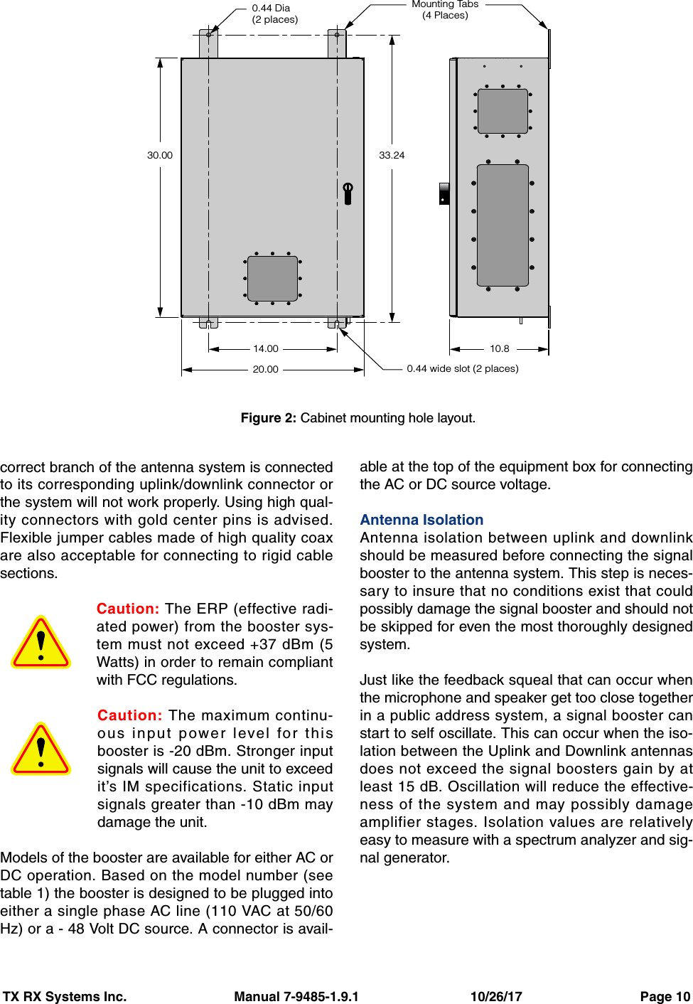 TX RX Systems Inc.                             Manual 7-9485-1.9.1                              10/26/17                                Page 10correct branch of the antenna system is connectedto its corresponding uplink/downlink connector orthe system will not work properly. Using high qual-ity connectors with gold center pins is advised.Flexible jumper cables made of high quality coaxare also acceptable for connecting to rigid cablesections.Caution: The ERP (effective radi-ated power) from the booster sys-tem must not exceed +37 dBm (5Watts) in order to remain compliantwith FCC regulations.Caution: The maximum continu-ous input power level for thisbooster is -20 dBm. Stronger inputsignals will cause the unit to exceedit’s IM specifications. Static inputsignals greater than -10 dBm maydamage the unit.Models of the booster are available for either AC orDC operation. Based on the model number (seetable 1) the booster is designed to be plugged intoeither a single phase AC line (110 VAC at 50/60Hz) or a - 48 Volt DC source. A connector is avail-able at the top of the equipment box for connectingthe AC or DC source voltage.Antenna IsolationAntenna isolation between uplink and downlinkshould be measured before connecting the signalbooster to the antenna system. This step is neces-sary to insure that no conditions exist that couldpossibly damage the signal booster and should notbe skipped for even the most thoroughly designedsystem.Just like the feedback squeal that can occur whenthe microphone and speaker get too close togetherin a public address system, a signal booster canstart to self oscillate. This can occur when the iso-lation between the Uplink and Downlink antennasdoes not exceed the signal boosters gain by atleast 15 dB. Oscillation will reduce the effective-ness of the system and may possibly damageamplifier stages. Isolation values are relativelyeasy to measure with a spectrum analyzer and sig-nal generator.0.44 Dia(2 places)0.44 wide slot (2 places)33.2430.0014.00 10.820.00Mounting Tabs(4 Places)Figure 2: Cabinet mounting hole layout.