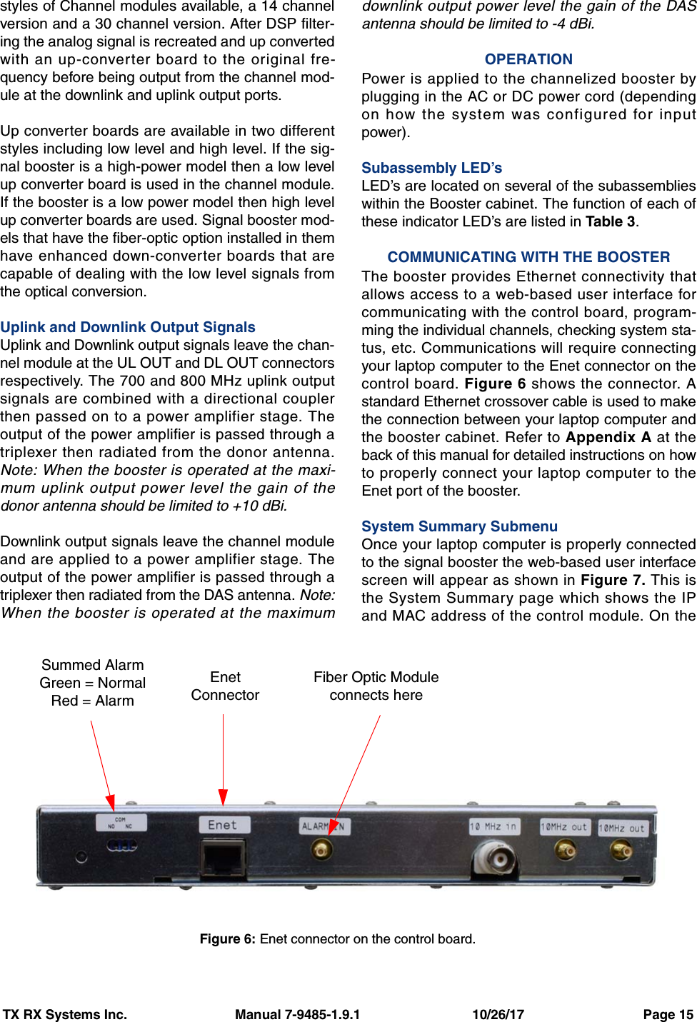 TX RX Systems Inc.                             Manual 7-9485-1.9.1                              10/26/17                                Page 15styles of Channel modules available, a 14 channelversion and a 30 channel version. After DSP filter-ing the analog signal is recreated and up convertedwith an up-converter board to the original fre-quency before being output from the channel mod-ule at the downlink and uplink output ports.Up converter boards are available in two differentstyles including low level and high level. If the sig-nal booster is a high-power model then a low levelup converter board is used in the channel module.If the booster is a low power model then high levelup converter boards are used. Signal booster mod-els that have the fiber-optic option installed in themhave enhanced down-converter boards that arecapable of dealing with the low level signals fromthe optical conversion.Uplink and Downlink Output SignalsUplink and Downlink output signals leave the chan-nel module at the UL OUT and DL OUT connectorsrespectively. The 700 and 800 MHz uplink outputsignals are combined with a directional couplerthen passed on to a power amplifier stage. Theoutput of the power amplifier is passed through atriplexer then radiated from the donor antenna.Note: When the booster is operated at the maxi-mum uplink output power level the gain of thedonor antenna should be limited to +10 dBi. Downlink output signals leave the channel moduleand are applied to a power amplifier stage. Theoutput of the power amplifier is passed through atriplexer then radiated from the DAS antenna. Note:When the booster is operated at the maximumdownlink output power level the gain of the DASantenna should be limited to -4 dBi.OPERATIONPower is applied to the channelized booster byplugging in the AC or DC power cord (dependingon how the system was configured for inputpower).Subassembly LED’sLED’s are located on several of the subassemblieswithin the Booster cabinet. The function of each ofthese indicator LED’s are listed in Table 3.COMMUNICATING WITH THE BOOSTERThe booster provides Ethernet connectivity thatallows access to a web-based user interface forcommunicating with the control board, program-ming the individual channels, checking system sta-tus, etc. Communications will require connectingyour laptop computer to the Enet connector on thecontrol board. Figure 6 shows the connector. Astandard Ethernet crossover cable is used to makethe connection between your laptop computer andthe booster cabinet. Refer to Appendix A at theback of this manual for detailed instructions on howto properly connect your laptop computer to theEnet port of the booster.System Summary SubmenuOnce your laptop computer is properly connectedto the signal booster the web-based user interfacescreen will appear as shown in Figure 7. This isthe System Summary page which shows the IPand MAC address of the control module. On theFigure 6: Enet connector on the control board.Summed AlarmGreen = NormalRed = AlarmEnetConnectorFiber Optic Moduleconnects here