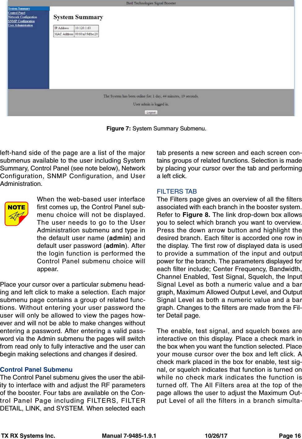 TX RX Systems Inc.                             Manual 7-9485-1.9.1                              10/26/17                                Page 16left-hand side of the page are a list of the majorsubmenus available to the user including SystemSummary, Control Panel (see note below), NetworkConfiguration, SNMP Configuration, and UserAdministration.When the web-based user interfacefirst comes up, the Control Panel sub-menu choice will not be displayed.The user needs to go to the UserAdministration submenu and type inthe default user name (admin) anddefault user password (admin). Afterthe login function is performed theControl Panel submenu choice willappear.Place your cursor over a particular submenu head-ing and left click to make a selection. Each majorsubmenu page contains a group of related func-tions. Without entering your user password theuser will only be allowed to view the pages how-ever and will not be able to make changes withoutentering a password. After entering a valid pass-word via the Admin submenu the pages will switchfrom read only to fully interactive and the user canbegin making selections and changes if desired.Control Panel SubmenuThe Control Panel submenu gives the user the abil-ity to interface with and adjust the RF parametersof the booster. Four tabs are available on the Con-trol Panel Page including FILTERS, FILTERDETAIL, LINK, and SYSTEM. When selected eachtab presents a new screen and each screen con-tains groups of related functions. Selection is madeby placing your cursor over the tab and performinga left click.FILTERS TABThe Filters page gives an overview of all the filtersassociated with each branch in the booster system.Refer to Figure 8. The link drop-down box allowsyou to select which branch you want to overview.Press the down arrow button and highlight thedesired branch. Each filter is accorded one row inthe display. The first row of displayed data is usedto provide a summation of the input and outputpower for the branch. The parameters displayed foreach filter include; Center Frequency, Bandwidth,Channel Enabled, Test Signal, Squelch, the InputSignal Level as both a numeric value and a bargraph, Maximum Allowed Output Level, and OutputSignal Level as both a numeric value and a bargraph. Changes to the filters are made from the Fil-ter Detail page.The enable, test signal, and squelch boxes areinteractive on this display. Place a check mark inthe box when you want the function selected. Placeyour mouse cursor over the box and left click. Acheck mark placed in the box for enable, test sig-nal, or squelch indicates that function is turned onwhile no check mark indicates the function isturned off. The All Filters area at the top of thepage allows the user to adjust the Maximum Out-put Level of all the filters in a branch simulta-NOTEFigure 7: System Summary Submenu.