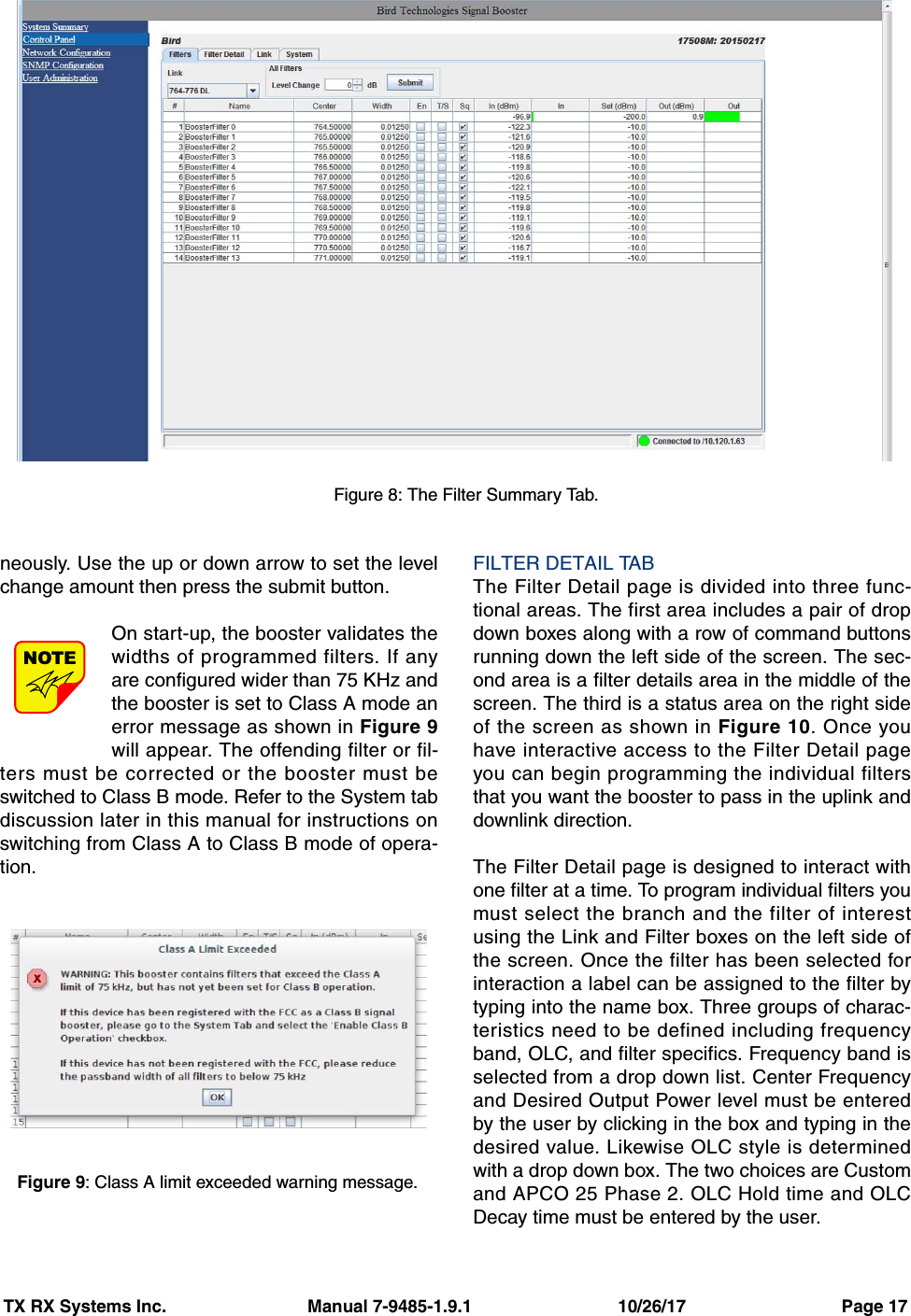 TX RX Systems Inc.                             Manual 7-9485-1.9.1                              10/26/17                                Page 17neously. Use the up or down arrow to set the levelchange amount then press the submit button.On start-up, the booster validates thewidths of programmed filters. If anyare configured wider than 75 KHz andthe booster is set to Class A mode anerror message as shown in Figure 9will appear. The offending filter or fil-ters must be corrected or the booster must beswitched to Class B mode. Refer to the System tabdiscussion later in this manual for instructions onswitching from Class A to Class B mode of opera-tion.FILTER DETAIL TABThe Filter Detail page is divided into three func-tional areas. The first area includes a pair of dropdown boxes along with a row of command buttonsrunning down the left side of the screen. The sec-ond area is a filter details area in the middle of thescreen. The third is a status area on the right sideof the screen as shown in Figure 10. Once youhave interactive access to the Filter Detail pageyou can begin programming the individual filtersthat you want the booster to pass in the uplink anddownlink direction.The Filter Detail page is designed to interact withone filter at a time. To program individual filters youmust select the branch and the filter of interestusing the Link and Filter boxes on the left side ofthe screen. Once the filter has been selected forinteraction a label can be assigned to the filter bytyping into the name box. Three groups of charac-teristics need to be defined including frequencyband, OLC, and filter specifics. Frequency band isselected from a drop down list. Center Frequencyand Desired Output Power level must be enteredby the user by clicking in the box and typing in thedesired value. Likewise OLC style is determinedwith a drop down box. The two choices are Customand APCO 25 Phase 2. OLC Hold time and OLCDecay time must be entered by the user.NOTEFigure 8: The Filter Summary Tab.Figure 9: Class A limit exceeded warning message.