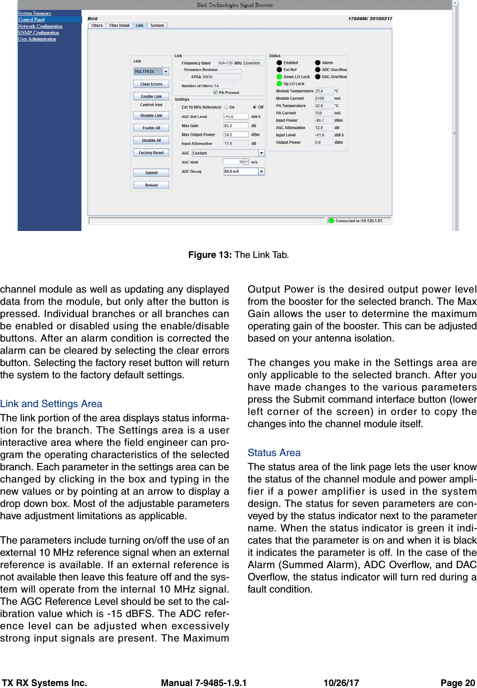 TX RX Systems Inc.                             Manual 7-9485-1.9.1                              10/26/17                                Page 20channel module as well as updating any displayeddata from the module, but only after the button ispressed. Individual branches or all branches canbe enabled or disabled using the enable/disablebuttons. After an alarm condition is corrected thealarm can be cleared by selecting the clear errorsbutton. Selecting the factory reset button will returnthe system to the factory default settings. Link and Settings AreaThe link portion of the area displays status informa-tion for the branch. The Settings area is a userinteractive area where the field engineer can pro-gram the operating characteristics of the selectedbranch. Each parameter in the settings area can bechanged by clicking in the box and typing in thenew values or by pointing at an arrow to display adrop down box. Most of the adjustable parametershave adjustment limitations as applicable.The parameters include turning on/off the use of anexternal 10 MHz reference signal when an externalreference is available. If an external reference isnot available then leave this feature off and the sys-tem will operate from the internal 10 MHz signal.The AGC Reference Level should be set to the cal-ibration value which is -15 dBFS. The ADC refer-ence level can be adjusted when excessivelystrong input signals are present. The MaximumOutput Power is the desired output power levelfrom the booster for the selected branch. The MaxGain allows the user to determine the maximumoperating gain of the booster. This can be adjustedbased on your antenna isolation.The changes you make in the Settings area areonly applicable to the selected branch. After youhave made changes to the various parameterspress the Submit command interface button (lowerleft corner of the screen) in order to copy thechanges into the channel module itself.Status AreaThe status area of the link page lets the user knowthe status of the channel module and power ampli-fier if a power amplifier is used in the systemdesign. The status for seven parameters are con-veyed by the status indicator next to the parametername. When the status indicator is green it indi-cates that the parameter is on and when it is blackit indicates the parameter is off. In the case of theAlarm (Summed Alarm), ADC Overflow, and DACOverflow, the status indicator will turn red during afault condition.Figure 13: The Link Tab.