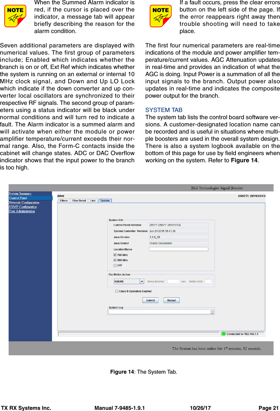 TX RX Systems Inc.                             Manual 7-9485-1.9.1                              10/26/17                                Page 21When the Summed Alarm indicator isred, if the cursor is placed over theindicator, a message tab will appearbriefly describing the reason for thealarm condition.Seven additional parameters are displayed withnumerical values. The first group of parametersinclude; Enabled which indicates whether thebranch is on or off, Ext Ref which indicates whetherthe system is running on an external or internal 10MHz clock signal, and Down and Up LO Lockwhich indicate if the down converter and up con-verter local oscillators are synchronized to theirrespective RF signals. The second group of param-eters using a status indicator will be black undernormal conditions and will turn red to indicate afault. The Alarm indicator is a summed alarm andwill activate when either the module or poweramplifier temperature/current exceeds their nor-mal range. Also, the Form-C contacts inside thecabinet will change states. ADC or DAC Overflowindicator shows that the input power to the branchis too high.If a fault occurs, press the clear errorsbutton on the left side of the page. Ifthe error reappears right away thentrouble shooting will need to takeplace.The first four numerical parameters are real-timeindications of the module and power amplifier tem-perature/current values. AGC Attenuation updatesin real-time and provides an indication of what theAGC is doing. Input Power is a summation of all theinput signals to the branch. Output power alsoupdates in real-time and indicates the compositepower output for the branch.SYSTEM TABThe system tab lists the control board software ver-sions. A customer-designated location name canbe recorded and is useful in situations where multi-ple boosters are used in the overall system design.There is also a system logbook available on thebottom of this page for use by field engineers whenworking on the system. Refer to Figure 14.NOTENOTEFigure 14: The System Tab.