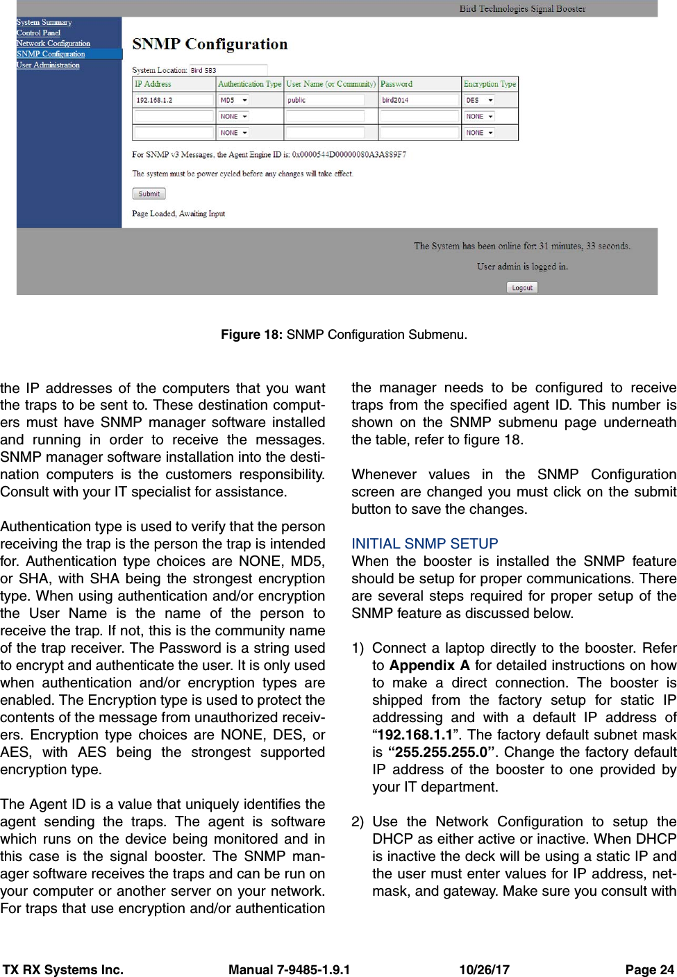 TX RX Systems Inc.                             Manual 7-9485-1.9.1                              10/26/17                                Page 24the IP addresses of the computers that you wantthe traps to be sent to. These destination comput-ers must have SNMP manager software installedand running in order to receive the messages.SNMP manager software installation into the desti-nation computers is the customers responsibility.Consult with your IT specialist for assistance.Authentication type is used to verify that the personreceiving the trap is the person the trap is intendedfor. Authentication type choices are NONE, MD5,or SHA, with SHA being the strongest encryptiontype. When using authentication and/or encryptionthe User Name is the name of the person toreceive the trap. If not, this is the community nameof the trap receiver. The Password is a string usedto encrypt and authenticate the user. It is only usedwhen authentication and/or encryption types areenabled. The Encryption type is used to protect thecontents of the message from unauthorized receiv-ers. Encryption type choices are NONE, DES, orAES, with AES being the strongest supportedencryption type.The Agent ID is a value that uniquely identifies theagent sending the traps. The agent is softwarewhich runs on the device being monitored and inthis case is the signal booster. The SNMP man-ager software receives the traps and can be run onyour computer or another server on your network.For traps that use encryption and/or authenticationthe manager needs to be configured to receivetraps from the specified agent ID. This number isshown on the SNMP submenu page underneaththe table, refer to figure 18.Whenever values in the SNMP Configurationscreen are changed you must click on the submitbutton to save the changes.INITIAL SNMP SETUPWhen the booster is installed the SNMP featureshould be setup for proper communications. Thereare several steps required for proper setup of theSNMP feature as discussed below.1) Connect a laptop directly to the booster. Referto Appendix A for detailed instructions on howto make a direct connection. The booster isshipped from the factory setup for static IPaddressing and with a default IP address of“192.168.1.1”. The factory default subnet maskis “255.255.255.0”. Change the factory defaultIP address of the booster to one provided byyour IT department.2) Use the Network Configuration to setup theDHCP as either active or inactive. When DHCPis inactive the deck will be using a static IP andthe user must enter values for IP address, net-mask, and gateway. Make sure you consult withFigure 18: SNMP Configuration Submenu.