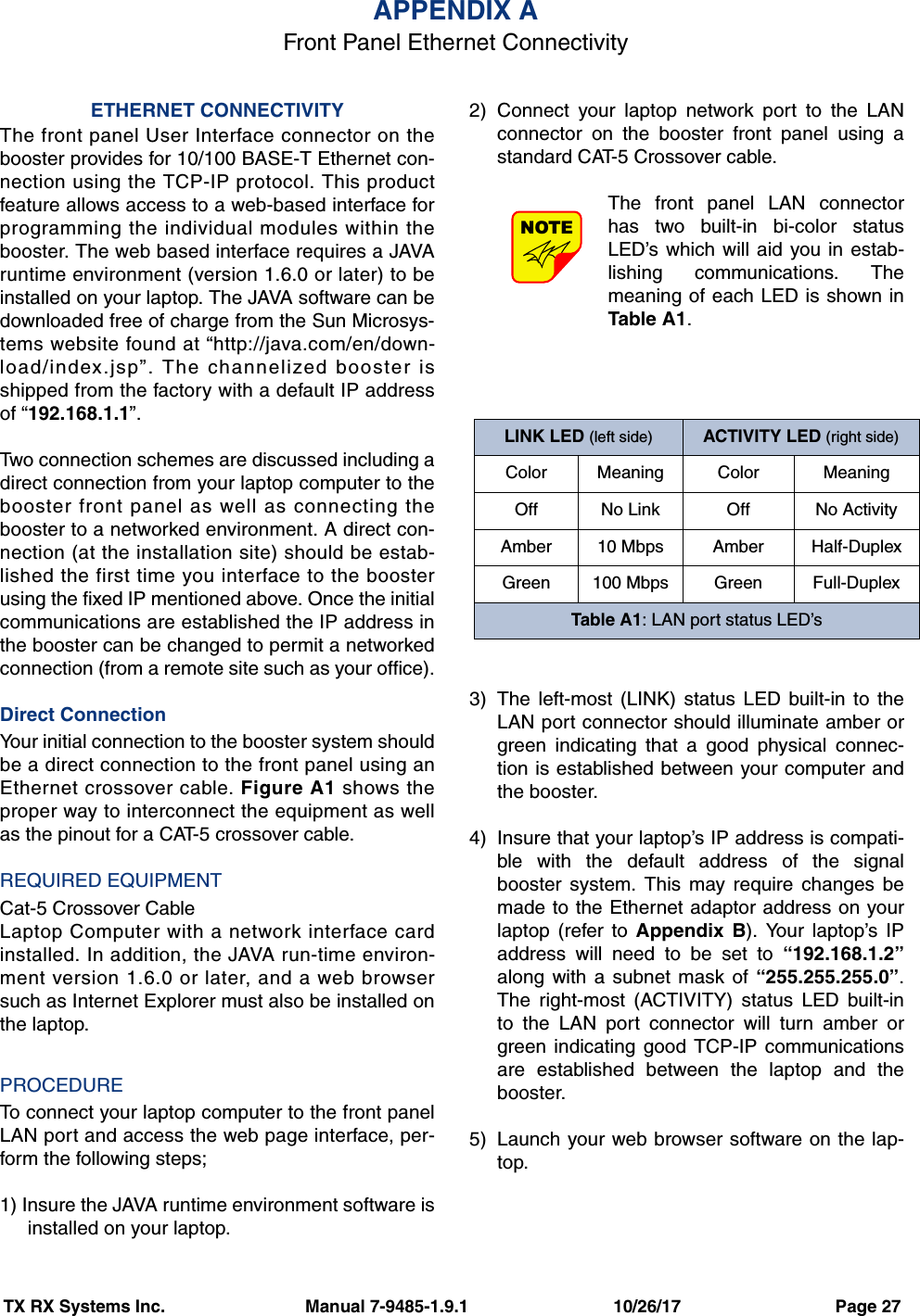 TX RX Systems Inc.                             Manual 7-9485-1.9.1                              10/26/17                                Page 27ETHERNET CONNECTIVITYThe front panel User Interface connector on thebooster provides for 10/100 BASE-T Ethernet con-nection using the TCP-IP protocol. This productfeature allows access to a web-based interface forprogramming the individual modules within thebooster. The web based interface requires a JAVAruntime environment (version 1.6.0 or later) to beinstalled on your laptop. The JAVA software can bedownloaded free of charge from the Sun Microsys-tems website found at “http://java.com/en/down-load/index.jsp”. The channelized booster isshipped from the factory with a default IP addressof “192.168.1.1”.Two connection schemes are discussed including adirect connection from your laptop computer to thebooster front panel as well as connecting thebooster to a networked environment. A direct con-nection (at the installation site) should be estab-lished the first time you interface to the boosterusing the fixed IP mentioned above. Once the initialcommunications are established the IP address inthe booster can be changed to permit a networkedconnection (from a remote site such as your office).Direct ConnectionYour initial connection to the booster system shouldbe a direct connection to the front panel using anEthernet crossover cable. Figure A1 shows theproper way to interconnect the equipment as wellas the pinout for a CAT-5 crossover cable. REQUIRED EQUIPMENTCat-5 Crossover CableLaptop Computer with a network interface cardinstalled. In addition, the JAVA run-time environ-ment version 1.6.0 or later, and a web browsersuch as Internet Explorer must also be installed onthe laptop.PROCEDURETo connect your laptop computer to the front panelLAN port and access the web page interface, per-form the following steps;1) Insure the JAVA runtime environment software isinstalled on your laptop.2) Connect your laptop network port to the LANconnector on the booster front panel using astandard CAT-5 Crossover cable.The front panel LAN connectorhas two built-in bi-color statusLED’s which will aid you in estab-lishing communications. Themeaning of each LED is shown inTable A1. 3) The left-most (LINK) status LED built-in to theLAN port connector should illuminate amber orgreen indicating that a good physical connec-tion is established between your computer andthe booster.4) Insure that your laptop’s IP address is compati-ble with the default address of the signalbooster system. This may require changes bemade to the Ethernet adaptor address on yourlaptop (refer to Appendix B). Your laptop’s IPaddress will need to be set to “192.168.1.2”along with a subnet mask of “255.255.255.0”.The right-most (ACTIVITY) status LED built-into the LAN port connector will turn amber orgreen indicating good TCP-IP communicationsare established between the laptop and thebooster.5) Launch your web browser software on the lap-top.NOTEAPPENDIX AFront Panel Ethernet ConnectivityLINK LED (left side) ACTIVITY LED (right side)Color Meaning Color MeaningOff No Link Off No ActivityAmber 10 Mbps Amber Half-DuplexGreen 100 Mbps Green Full-DuplexTable A1: LAN port status LED’s