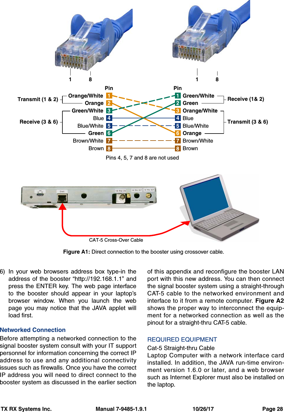 TX RX Systems Inc.                             Manual 7-9485-1.9.1                              10/26/17                                Page 286) In your web browsers address box type-in theaddress of the booster “http://192.168.1.1” andpress the ENTER key. The web page interfaceto the booster should appear in your laptop’sbrowser window. When you launch the webpage you may notice that the JAVA applet willload first.Networked ConnectionBefore attempting a networked connection to thesignal booster system consult with your IT supportpersonnel for information concerning the correct IPaddress to use and any additional connectivityissues such as firewalls. Once you have the correctIP address you will need to direct connect to thebooster system as discussed in the earlier sectionof this appendix and reconfigure the booster LANport with this new address. You can then connectthe signal booster system using a straight-throughCAT-5 cable to the networked environment andinterface to it from a remote computer. Figure A2shows the proper way to interconnect the equip-ment for a networked connection as well as thepinout for a straight-thru CAT-5 cable.REQUIRED EQUIPMENTCat-5 Straight-thru CableLaptop Computer with a network interface cardinstalled. In addition, the JAVA run-time environ-ment version 1.6.0 or later, and a web browsersuch as Internet Explorer must also be installed onthe laptop.1476358214763582Orange/WhiteOrangeGreen/WhiteBlueBlue/WhiteGreenBrown/WhiteBrownGreen/WhiteGreenOrange/WhiteBlueBlue/WhiteOrangeBrown/WhiteBrownTransmit (1 &amp; 2)Receive (3 &amp; 6) Transmit (3 &amp; 6)Receive (1&amp; 2)Pins 4, 5, 7 and 8 are not usedPin PinCAT-5 Cross-Over Cable18 18Figure A1: Direct connection to the booster using crossover cable.