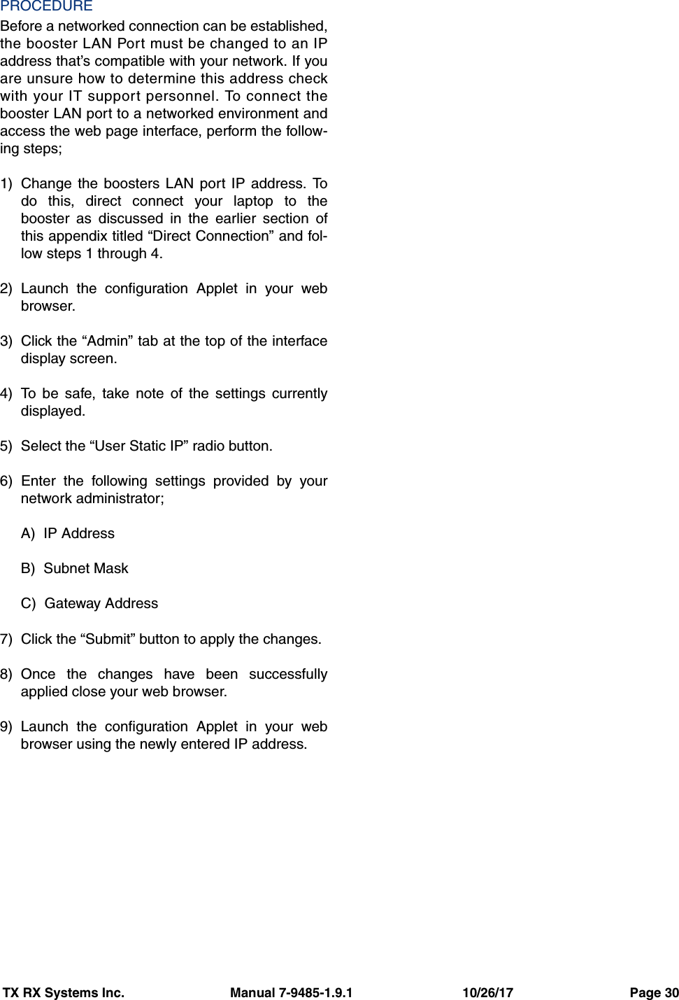 TX RX Systems Inc.                             Manual 7-9485-1.9.1                              10/26/17                                Page 30PROCEDUREBefore a networked connection can be established,the booster LAN Port must be changed to an IPaddress that’s compatible with your network. If youare unsure how to determine this address checkwith your IT support personnel. To connect thebooster LAN port to a networked environment andaccess the web page interface, perform the follow-ing steps;1) Change the boosters LAN port IP address. Todo this, direct connect your laptop to thebooster as discussed in the earlier section ofthis appendix titled “Direct Connection” and fol-low steps 1 through 4.2) Launch the configuration Applet in your webbrowser.3) Click the “Admin” tab at the top of the interfacedisplay screen.4) To be safe, take note of the settings currentlydisplayed.5) Select the “User Static IP” radio button.6) Enter the following settings provided by yournetwork administrator;A)  IP AddressB)  Subnet MaskC)  Gateway Address7) Click the “Submit” button to apply the changes.8) Once the changes have been successfullyapplied close your web browser.9) Launch the configuration Applet in your webbrowser using the newly entered IP address.