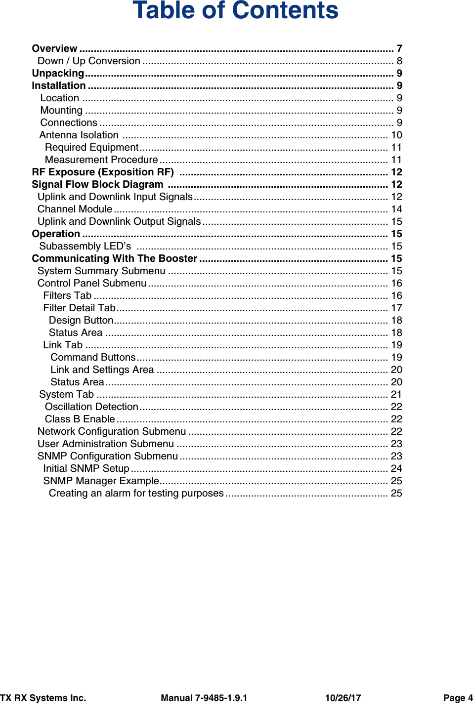 TX RX Systems Inc.                             Manual 7-9485-1.9.1                              10/26/17                                Page 4Table of ContentsOverview .............................................................................................................. 7  Down / Up Conversion ........................................................................................ 8Unpacking............................................................................................................ 9Installation ........................................................................................................... 9   Location ............................................................................................................. 9   Mounting ............................................................................................................ 9   Connections ....................................................................................................... 9Antenna Isolation ............................................................................................. 10  Required Equipment....................................................................................... 11  Measurement Procedure ................................................................................ 11RF Exposure (Exposition RF)  ......................................................................... 12Signal Flow Block Diagram  ............................................................................. 12  Uplink and Downlink Input Signals.................................................................... 12  Channel Module................................................................................................ 14  Uplink and Downlink Output Signals ................................................................. 15Operation ........................................................................................................... 15Subassembly LED’s  ........................................................................................ 15Communicating With The Booster .................................................................. 15  System Summary Submenu ............................................................................. 15  Control Panel Submenu .................................................................................... 16    Filters Tab ....................................................................................................... 16    Filter Detail Tab............................................................................................... 17      Design Button................................................................................................ 18      Status Area ................................................................................................... 18    Link Tab .......................................................................................................... 19    Command Buttons........................................................................................ 19    Link and Settings Area ................................................................................. 20    Status Area................................................................................................... 20System Tab ...................................................................................................... 21  Oscillation Detection....................................................................................... 22  Class B Enable ............................................................................................... 22  Network Configuration Submenu ...................................................................... 22  User Administration Submenu .......................................................................... 23  SNMP Configuration Submenu ......................................................................... 23    Initial SNMP Setup.......................................................................................... 24    SNMP Manager Example................................................................................ 25      Creating an alarm for testing purposes ......................................................... 25