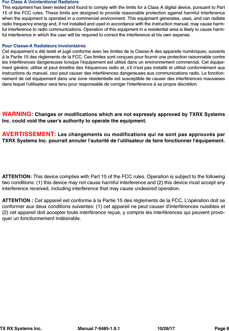 TX RX Systems Inc.                             Manual 7-9485-1.9.1                              10/26/17                                Page 6For Class A Unintentional RadiatorsThis equipment has been tested and found to comply with the limits for a Class A digital device, pursuant to Part15 of the FCC rules. These limits are designed to provide reasonable protection against harmful interferencewhen the equipment is operated in a commercial environment. This equipment generates, uses, and can radiateradio frequency energy and, if not installed and used in accordance with the instruction manual, may cause harm-ful interference to radio communications. Operation of this equipment in a residential area is likely to cause harm-ful interference in which the user will be required to correct the interference at his own expense.Pour Classe-A Radiateurs InvolontairesCet équipement a été testé et jugé conforme avec les limites de la Classe-A des appareils numériques, suivantsà la Partie 15 des règlements de la FCC. Ces limites sont conçues pour fournir une protection raisonnable contreles interférences dangereuses lorsque l&apos;équipement est utilisé dans un environnement commercial. Cet équipe-ment génère, utilise et peut émettre des fréquences radio et, s&apos;il n&apos;est pas installé et utilisé conformément auxinstructions du manuel, ceci peut causer des interférences dangereuses aux communications radio. Le fonction-nement de cet équipement dans une zone résidentielle est susceptible de causer des interférences mauvaisesdans lequel l&apos;utilisateur sera tenu pour responsable de corriger l&apos;interférence à sa propre discrétion.WARNING: Changes or modifications which are not expressly approved by TXRX SystemsInc. could void the user’s authority to operate the equipment.AVERTISSEMENT: Les changements ou modifications qui ne sont pas approuvés parTXRX Systems Inc. pourrait annuler l&apos;autorité de l&apos;utilisateur de faire fonctionner l&apos;équipement.ATTENTION: This device complies with Part 15 of the FCC rules. Operation is subject to the followingtwo conditions: (1) this device may not cause harmful interference and (2) this device must accept anyinterference received, including interference that may cause undesired operation.ATTENTION : Cet appareil est conforme à la Partie 15 des règlements de la FCC. L&apos;opération doit seconformer aux deux conditions suivantes: (1) cet appareil ne peut causer d&apos;interférences nuisibles et(2) cet appareil doit accepter toute interférence reçue, y compris les interférences qui peuvent provo-quer un fonctionnement indésirable.