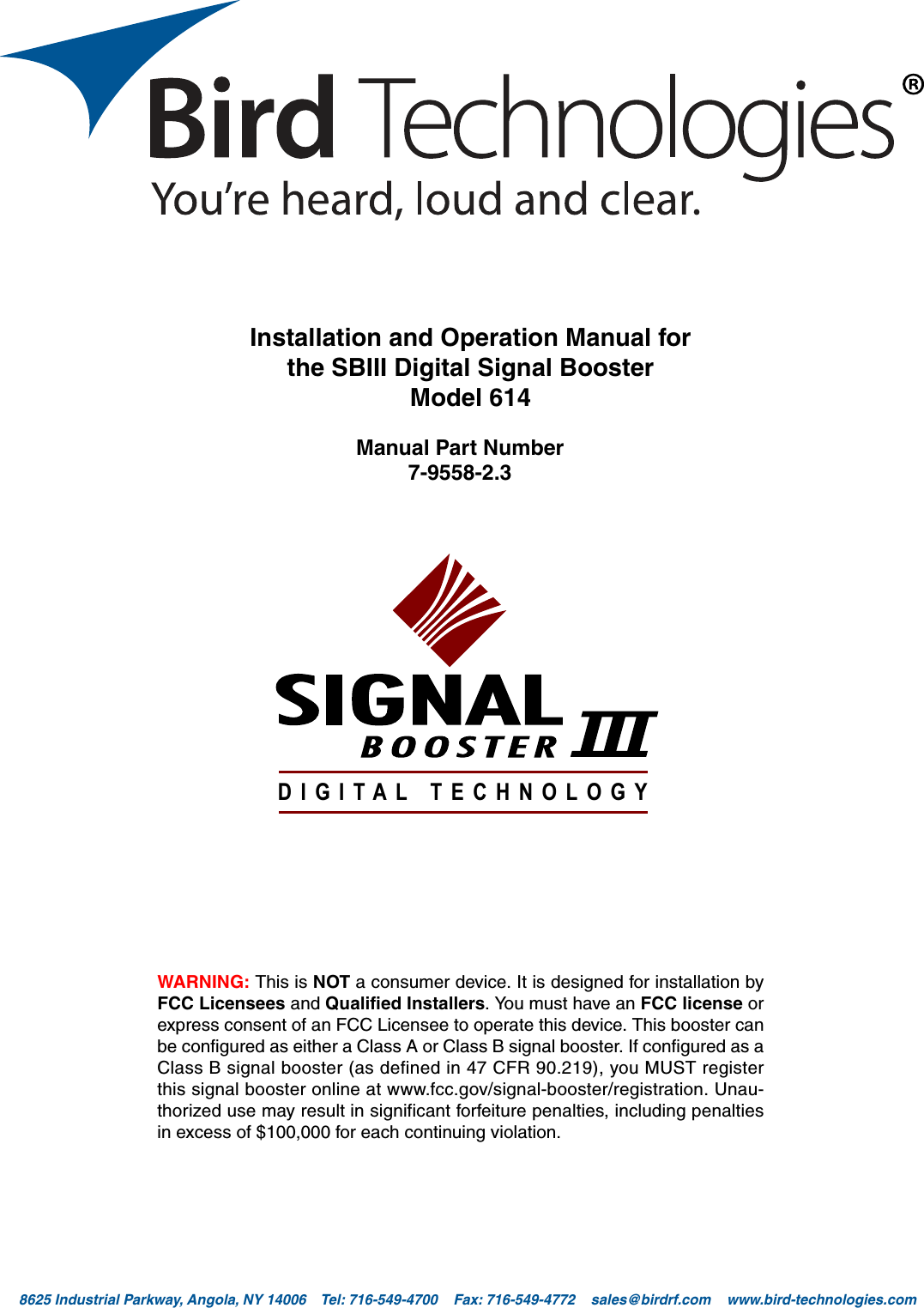 Bird Technologies                             Manual 7-9558-2.3                              05/14/15                                Page 18625 Industrial Parkway, Angola, NY 14006    Tel: 716-549-4700    Fax: 716-549-4772    sales@birdrf.com    www.bird-technologies.com Installation and Operation Manual forthe SBIII Digital Signal BoosterModel 614Manual Part Number7-9558-2.3DIGITAL TECHNOLOGYWARNING: This is NOT a consumer device. It is designed for installation byFCC Licensees and Qualified Installers. You must have an FCC license orexpress consent of an FCC Licensee to operate this device. This booster canbe configured as either a Class A or Class B signal booster. If configured as aClass B signal booster (as defined in 47 CFR 90.219), you MUST registerthis signal booster online at www.fcc.gov/signal-booster/registration. Unau-thorized use may result in significant forfeiture penalties, including penaltiesin excess of $100,000 for each continuing violation.