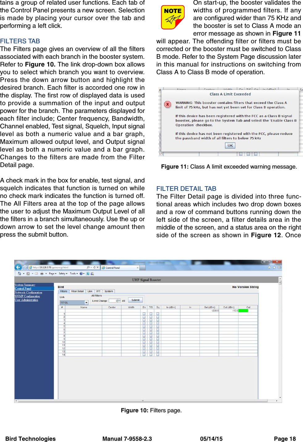 Bird Technologies                             Manual 7-9558-2.3                              05/14/15                                Page 18tains a group of related user functions. Each tab ofthe Control Panel presents a new screen. Selectionis made by placing your cursor over the tab andperforming a left click.FILTERS TABThe Filters page gives an overview of all the filtersassociated with each branch in the booster system.Refer to Figure 10. The link drop-down box allowsyou to select which branch you want to overview.Press the down arrow button and highlight thedesired branch. Each filter is accorded one row inthe display. The first row of displayed data is usedto provide a summation of the input and outputpower for the branch. The parameters displayed foreach filter include; Center frequency, Bandwidth,Channel enabled, Test signal, Squelch, Input signallevel as both a numeric value and a bar graph,Maximum allowed output level, and Output signallevel as both a numeric value and a bar graph.Changes to the filters are made from the FilterDetail page.A check mark in the box for enable, test signal, andsquelch indicates that function is turned on whileno check mark indicates the function is turned off.The All Filters area at the top of the page allowsthe user to adjust the Maximum Output Level of allthe filters in a branch simultaneously. Use the up ordown arrow to set the level change amount thenpress the submit button.On start-up, the booster validates thewidths of programmed filters. If anyare configured wider than 75 KHz andthe booster is set to Class A mode anerror message as shown in Figure 11will appear. The offending filter or filters must becorrected or the booster must be switched to ClassB mode. Refer to the System Page discussion laterin this manual for instructions on switching fromClass A to Class B mode of operation.FILTER DETAIL TABThe Filter Detail page is divided into three func-tional areas which includes two drop down boxesand a row of command buttons running down theleft side of the screen, a filter details area in themiddle of the screen, and a status area on the rightside of the screen as shown in Figure 12. OnceNOTEFigure 10: Filters page.Figure 11: Class A limit exceeded warning message.