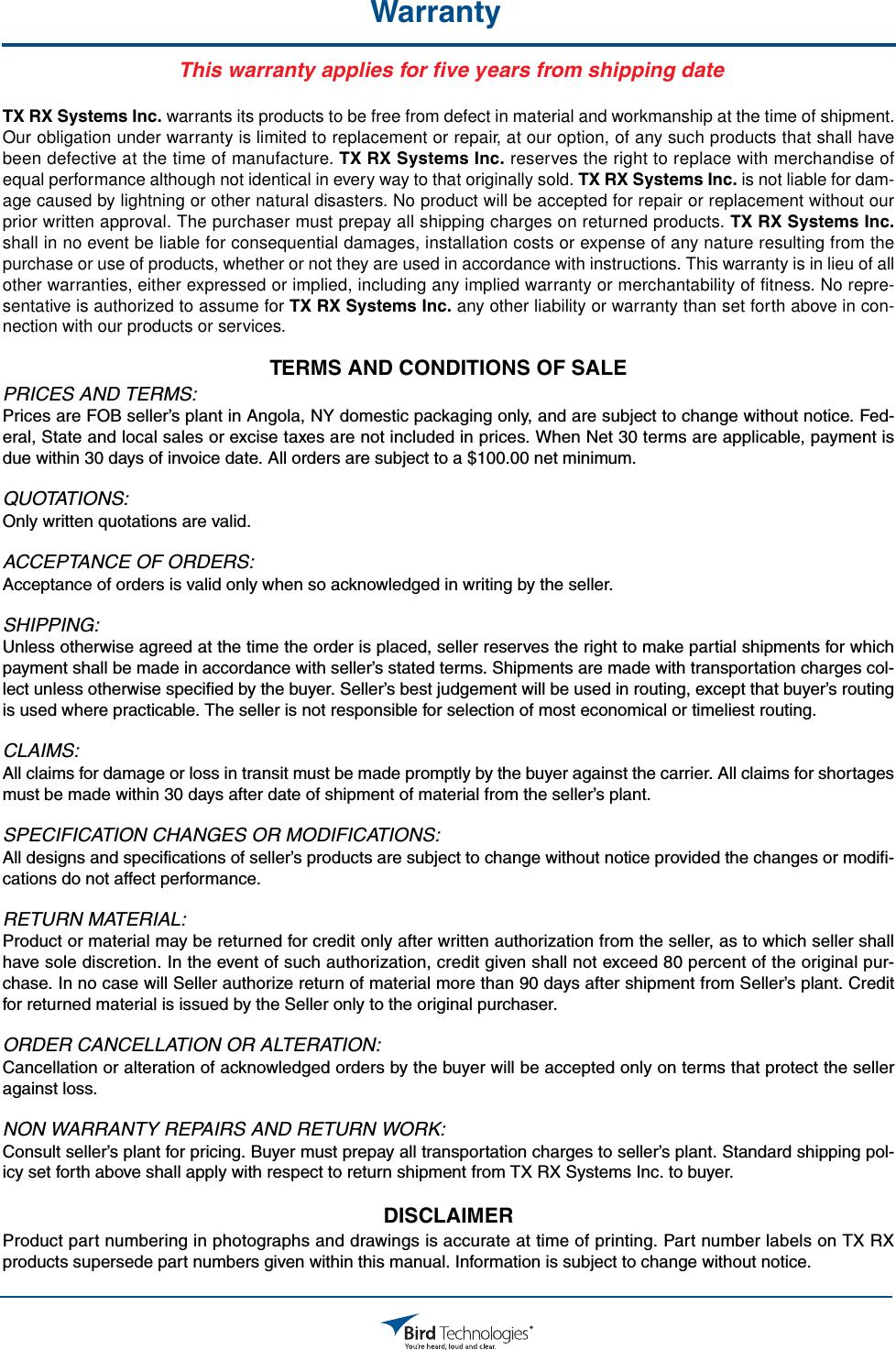 Bird Technologies                             Manual 7-9558-2.3                              05/14/15                                Page 2WarrantyThis warranty applies for five years fr  om shippi  ng date  TX RX Systems Inc. warrants its products to be free from defect in material and workmanship at the time of shipment.Our obligation under warranty is limited to replacement or repair, at our option, of any such products that shall havebeen defective at the time of manufacture. TX RX Systems Inc. reserves the right to replace with merchandise ofequal performance although not identical in every way to that originally sold. TX RX Systems Inc. is not liable for dam-age caused by lightning or other natural disasters. No product will be accepted for repair or replacement without ourprior written approval. The purchaser must prepay all shipping charges on returned products. TX RX Systems Inc.shall in no event be liable for consequential damages, installation costs or expense of any nature resulting from thepurchase or use of products, whether or not they are used in accordance with instructions. This warranty is in lieu of allother warranties, either expressed or implied, including any implied warranty or merchantability of fitness. No repre-sentative is authorized to assume for TX RX Systems Inc. any other liability or warranty than set forth above in con-nection with our products or services.TERMS AND CONDITIONS OF SALE PRICES AND TERMS:Prices are FOB seller’s plant in Angola, NY domestic packaging only, and are subject to change without notice. Fed-eral, State and local sales or excise taxes are not included in prices. When Net 30 terms are applicable, payment isdue within 30 days of invoice date. All orders are subject to a $100.00 net minimum.QUOTATIONS:Only written quotations are valid.ACCEPTANCE OF ORDERS:Acceptance of orders is valid only when so acknowledged in writing by the seller.SHIPPING:Unless otherwise agreed at the time the order is placed, seller reserves the right to make partial shipments for whichpayment shall be made in accordance with seller’s stated terms. Shipments are made with transportation charges col-lect unless otherwise specified by the buyer. Seller’s best judgement will be used in routing, except that buyer’s routingis used where practicable. The seller is not responsible for selection of most economical or timeliest routing.CLAIMS:All claims for damage or loss in transit must be made promptly by the buyer against the carrier. All claims for shortagesmust be made within 30 days after date of shipment of material from the seller’s plant.SPECIFICATION CHANGES OR MODIFICATIONS:All designs and specifications of seller’s products are subject to change without notice provided the changes or modifi-cations do not affect performance.RETURN MATERIAL:Product or material may be returned for credit only after written authorization from the seller, as to which seller shallhave sole discretion. In the event of such authorization, credit given shall not exceed 80 percent of the original pur-chase. In no case will Seller authorize return of material more than 90 days after shipment from Seller’s plant. Creditfor returned material is issued by the Seller only to the original purchaser.ORDER CANCELLATION OR ALTERATION:Cancellation or alteration of acknowledged orders by the buyer will be accepted only on terms that protect the selleragainst loss.NON WARRANTY REPAIRS AND RETURN WORK:Consult seller’s plant for pricing. Buyer must prepay all transportation charges to seller’s plant. Standard shipping pol-icy set forth above shall apply with respect to return shipment from TX RX Systems Inc. to buyer.DISCLAIMER Product part numbering in photographs and drawings is accurate at time of printing. Part number labels on TX RXproducts supersede part numbers given within this manual. Information is subject to change without notice.      